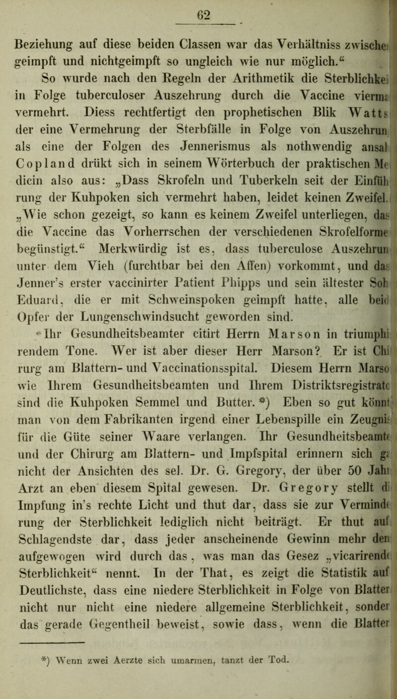 Beziehung auf diese beiden Classen war das Verhältniss zwische geimpft und nichtgeimpft so ungleich wie nur möglich.“ So wurde nach den Regeln der Arithmetik die Sterblichke in Folge tuberculoser Auszehrung durch die Vaccine viermi vermehrt. Diess rechtfertigt den prophetischen Blik Watts der eine Vermehrung der Sterbfälle in Folge von Auszehrun als eine der Folgen des Jennerismus als nothwendig ansal Copland drükt sich in seinem Wörterbuch der praktischen Me dicin also aus: „Dass Skrofeln und Tuberkeln seit der Einiiili rung der Kuhpoken sich vermehrt haben, leidet keinen Zweifel. „Wie schon gezeigt, so kann es keinem Zweifel unterliegen, da> die Vaccine das Vorherrschen der verschiedenen Skrofelforme begünstigt.“ Merkwürdig ist es, dass tuberculose Auszehrun unter dem Vieh (furchtbar bei den Affen) vorkommt, und da Jenner’s erster vaccinirter Patient Pliipps und sein ältester Soli Eduard, die er mit Schweinspoken geimpft hatte, alle beic Opfer der Lungenschwindsucht geworden sind. Ihr Gesundheitsbeamter citirt Herrn Marson in triumphi rendem Tone. Wer ist aber dieser Herr Marson? Er ist Chi rurg am Blattern- und Vaccinationsspital. Diesem Herrn Marso wie Ihrem Gesundheitsbeamten und Ihrem Distriktsregistratc sind die Kuhpoken Semmel und Butter. *) Eben so gut könnt man von dem Fabrikanten irgend einer Lebenspille ein Zeugnh für die Güte seiner Waare verlangen. Ihr Gesundheitsbeamt* und der Chirurg am Blattern- und Impfspital erinnern sich g; nicht der Ansichten des sei. Dr. G. Gregory, der über 50 Jahi Arzt an eben diesem Spital gewesen. Dr. Gregory stellt di Impfung in:s rechte Licht und thut dar, dass sie zur Vermindi rung der Sterblichkeit lediglich nicht beiträgt. Er thut auf Schlagendste dar, dass jeder anscheinende Gewinn mehr den aufgewogen wird durch das , was man das Gesez „vicarirendt Sterblichkeit“ nennt. In der That, es zeigt die Statistik auf Deutlichste, dass eine niedere Sterblichkeit in Folge von Blatter nicht nur nicht eine niedere allgemeine Sterblichkeit, sonder das gerade Gegentheil beweist, sowie dass, wenn die Blatter ') Wenn zwei Aerzte sich umarmen, tanzt der Tod.