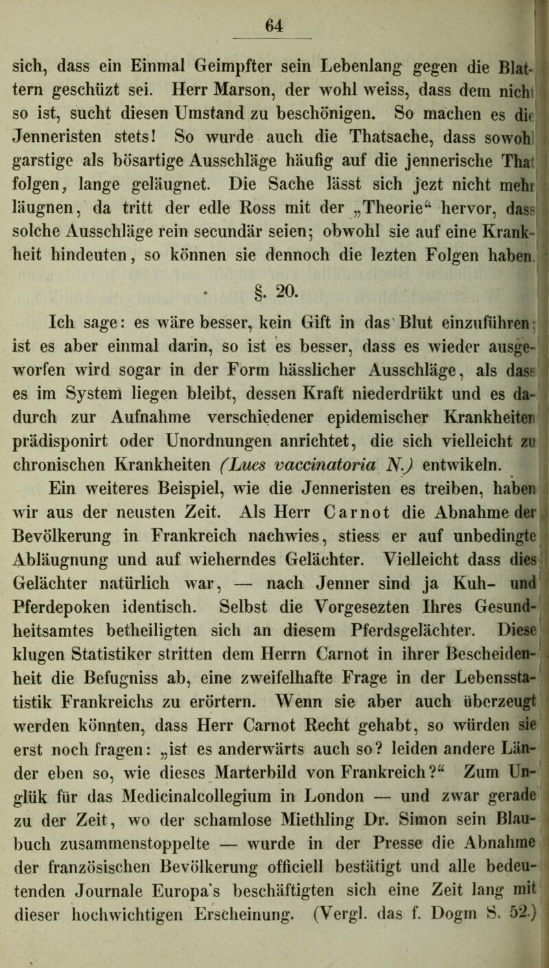 sich, dass ein Einmal Geimpfter sein Lebenlang gegen die Blat- tern geschüzt sei. Herr Marson, der wohl weiss, dass dem nichi so ist, sucht diesen Umstand zu beschönigen. So machen es die Jenneristen stets! So wurde auch die Thatsache, dass sowoh garstige als bösartige Ausschläge häufig auf die jennerische Tha: folgen, lange geläugnet. Die Sache lässt sich jezt nicht mehi läugnen, da tritt der edle Ross mit der „Theorie*1 hervor, dass solche Ausschläge rein secundär seien; obwohl sie auf eine Krank- heit hindeuten, so können sie dennoch die lezten Folgen haben §• 20. Ich sage: es wäre besser, kein Gift in das Blut einzuführen ist es aber einmal darin, so ist es besser, dass es wieder ausge- worfen wird sogar in der Form hässlicher Ausschläge, als dass es im System liegen bleibt, dessen Kraft niederdrükt und es da- durch zur Aufnahme verschiedener epidemischer Krankheiten prädisponirt oder Unordnungen anrichtet, die sich vielleicht zu chronischen Krankheiten (Lues vaccinatoria N.J entwikeln. Ein weiteres Beispiel, wie die Jenneristen es treiben, haben wir aus der neusten Zeit. Als Herr C a r n o t die Abnahme der Bevölkerung in Frankreich nach wies, stiess er auf unbedingte Abläugnung und auf wieherndes Gelächter. Vielleicht dass dies Gelächter natürlich war, — nach Jenner sind ja Kuh- und Pferdepoken identisch. Selbst die Vorgesezten Ihres Gesund- heitsamtes betheiligten sich an diesem Pferdsgelächter. Diese klugen Statistiker stritten dem Herrn Carnot in ihrer Bescheiden- heit die Befugniss ab, eine zweifelhafte Frage in der Lebenssta- tistik Frankreichs zu erörtern. Wenn sie aber auch überzeugt werden könnten, dass Herr Carnot Recht gehabt, so würden sie erst noch fragen: „ist es anderwärts auch so? leiden andere Län- der eben so, wie dieses Marterbild von Frankreich?“ Zum Un- giük für das Medicinalcollegium in London — und zwar gerade zu der Zeit, wo der schamlose Miethling Dr. Simon sein Blau- buch zusammenstoppelte — wurde in der Presse die Abnahme der französischen Bevölkerung officiell bestätigt und alle bedeu- tenden Journale Europa s beschäftigten sich eine Zeit lang mit dieser hochwichtigen Erscheinung. (Vergl. das f. Dogm S. 52.)