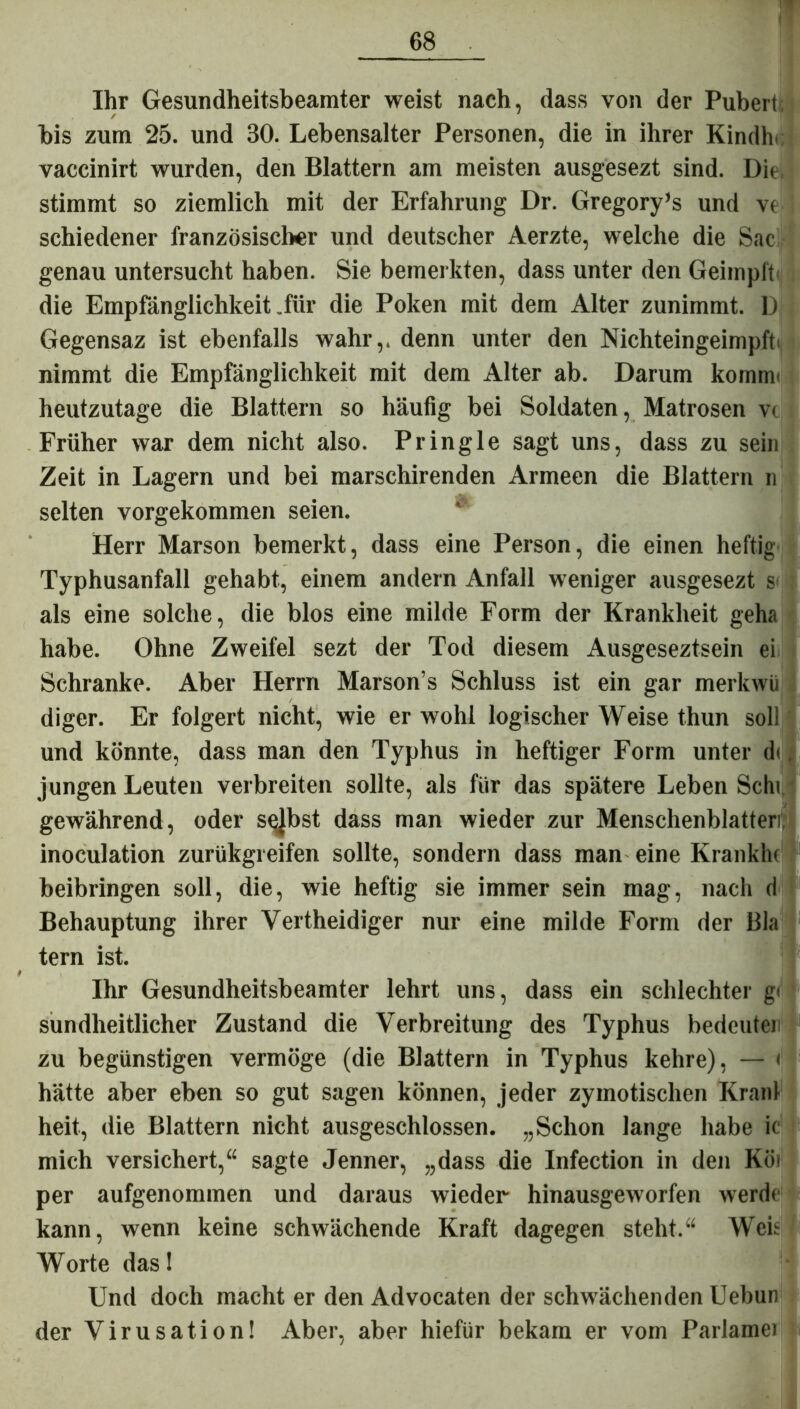 Ihr Gesundheitsbeamter weist nach, dass von der Pubert bis zum 25. und 30. Lebensalter Personen, die in ihrer Kindlr vaccinirt wurden, den Blattern am meisten ausgesezt sind. Die stimmt so ziemlich mit der Erfahrung Dr. Gregory’s und ve schiedener französischer und deutscher Aerzte, welche die Sac genau untersucht haben. Sie bemerkten, dass unter den Geimpft die Empfänglichkeit .für die Poken mit dem Alter zunimmt. D Gegensaz ist ebenfalls wahr,, denn unter den Nichteingeimpft nimmt die Empfänglichkeit mit dem Alter ab. Darum komm* heutzutage die Blattern so häufig bei Soldaten, Matrosen vt Früher war dem nicht also. Pringle sagt uns, dass zu sein Zeit in Lagern und bei marschirenden Armeen die Blattern n selten vorgekommen seien. Herr Marson bemerkt, dass eine Person, die einen heftig Typhusanfall gehabt, einem andern Anfall weniger ausgesezt s als eine solche, die blos eine milde Form der Krankheit geha habe. Ohne Zweifel sezt der Tod diesem Ausgeseztsein ei Schranke. Aber Herrn Marson’s Schluss ist ein gar merkwü diger. Er folgert nicht, wie er wohl logischer Weise thun soll und könnte, dass man den Typhus in heftiger Form unter d<, jungen Leuten verbreiten sollte, als für das spätere Leben Schi gewährend, oder selbst dass man wieder zur Menschenblatteri, inoculation zurükgreifen sollte, sondern dass man eine Kränkln beibringen soll, die, wie heftig sie immer sein mag, nach d Behauptung ihrer Vertheidiger nur eine milde Form der Bla tern ist. Ihr Gesundheitsbeamter lehrt uns, dass ein schlechter g< sundheitlicher Zustand die Verbreitung des Typhus bedeuten zu begünstigen vermöge (die Blattern in Typhus kehre), — i| I hätte aber eben so gut sagen können, jeder zymotischen Kran! heit, die Blattern nicht ausgeschlossen. „Schon lange habe ic mich versichert,“ sagte Jenner, „dass die Infection in den Köi per aufgenommen und daraus wieder hinausgeworfen werde kann, wenn keine schwächende Kraft dagegen steht.“ Weit Worte das! Und doch macht er den Advocaten der schwächenden Uebun der Virusation! Aber, aber hiefür bekam er vom Parlamei