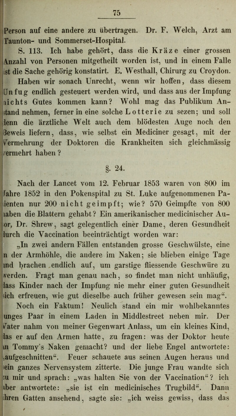 I- Person auf eine andere zu übertragen. Dr. F. Welch, Arzt am Taunton- und Sommerset-Hospital. S. 113. Ich habe gehört, dass die Kräze einer grossen Anzahl von Personen mitgetheilt worden ist, und in einem Falle ist die Sache gehörig konstatirt. E. Westhall, Chirurg zu Croydon. Haben wir sonach Unrecht, wenn wir hoffen, dass diesem Unfug endlich gesteuert werden wird, und dass aus der Impfung nichts Gutes kommen kann? Wohl mag das Publikum An- stand nehmen, ferner in eine solche L otterie zu sezen; und soll denn die ärztliche Welt auch dem blödesten Auge noch den Beweis liefern, dass, wie selbst ein Mediciner gesagt, mit der Vermehrung der Doktoren die Krankheiten sich gleichmässig permehrt haben ? §. 24. Nach der Lancet vom 12. Februar 1853 waren von 800 im fahre 1852 in den Pokenspital zu St. Luke aufgenommenen Pa- tenten nur 200 nicht geimpft; wie? 570 Geimpfte von 800 iahen die Blattern gehabt ? Ein amerikanischer medicinischer Au- or, Dr. Shrew, sagt gelegentlich einer Dame, deren Gesundheit lurch die Vaccination beeinträchtigt worden war: „In zwei andern Fällen entstanden grosse Geschwülste, eine n der Armhöhle, die andere im Naken; sie blieben einige Tage md brachen endlich auf, um garstige fliessende Geschwüre zu verden. Fragt man genau nach, so findet man nicht unhäufig, lass Kinder nach der Impfung nie mehr einer guten Gesundheit sich erfreuen, wie gut dieselbe auch früher gewesen sein mag“. Noch ein Faktum! Neulich stand ein mir wohlbekanntes unges Paar in einem Laden in Middlestreet neben mir. Del- ikater nahm von meiner Gegenwart Anlass, um ein kleines Kind, las er auf den Armen hatte, zu fragen: was der Doktor heute m Tommy’s Naken gemacht? und der liebe Engel antwortete: ,aufgesehnitten“. Feuer schauete aus seinen Augen heraus und .ein ganzes Nervensystem zitterte. Die junge Frau wandte sich :u mir und sprach: „was halten Sie von der Vaccination“? ich iber antwortete: „sie ist ein medicinisches Trugbild“. Dann ihren Gatten ansehend, sagte sie: „ich weiss gewiss, dass das