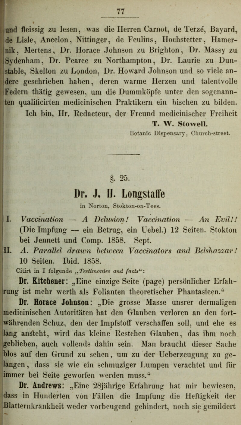 und fleissig zu lesen, was die Herren Carnot, de Terze, Bayard, de Lisle, Ancelon, Nittinger, de Feulins, Hochstetter, Hamer- :nik, Mertens, Dr. Horace Johnson zu Brighton, Dr. Massy zu ISydenham, Dr. Pearce zu Northampton, Dr. Laurie zu Dun- stable, Skelton zu London, Dr. Howard Johnson und so viele an- dere geschrieben haben, deren warme Herzen und talentvolle Federn thätig gewesen, um die Dummköpfe unter den sogenann- ten qualificirten medicinischen Praktikern ein bischen zu bilden. Ich bin, Hr. Redacteur, der Freund medicinischer Freiheit T. W, Stowell. Botanic Dispensary, Church-street. §. 25. Dr. J. II. Longstaffe in Norton, Stokton-on-Tees. I. Vaccination — A Delusion! Vaccmation — An EvilU (Die Impfung — ein Betrug, ein Hebel.) 12 Seiten. Stokton bei Jennett und Comp. 1858. Sept. II. A. Parallel drawn between Vaccinators and Belshazzar! 10 Seiten. Ibid. 1858. Citirt in I folgende „Testimonies and facts Dr. Kitchener: „Eine einzige Seite (page) persönlicher Erfah- rung ist mehr werth als Folianten theoretischer Phantasieen.“ Dr. Horace Johnson: „Die grosse Masse unsrer dermaligen medicinischen Autoritäten hat den Glauben verloren an den fort- währenden Schuz, den der Impfstoff verschaffen soll, und ehe es lang an^teht, wird das kleine Restchen Glauben, das ihm noch geblieben, auch vollends dahin sein. Man braucht dieser Sache blos auf den Grund zu sehen, um zu der Ueberzeugung zu ge- langen, dass sie wie ein schmuziger Lumpen verachtet und für immer bei Seite geworfen werden muss.“ Dr. Andrews: „Eine 28jährige Erfahrung hat mir bewiesen, dass in Hunderten von Fällen die Impfung die Heftigkeit der Blatternkrankheit weder vorbeugend gehindert, noch sie gemildert