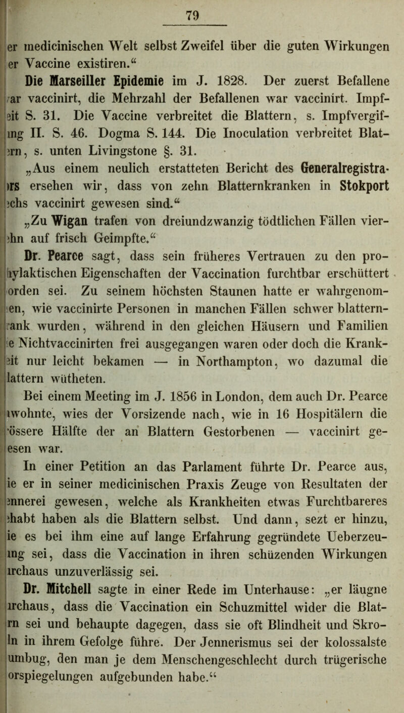 er inedicinischen Welt selbst Zweifel über die guten Wirkungen er Vaccine existiren.“ Die Marseiller Epidemie im J. 1828. Der zuerst Befallene i?ar vaccinirt, die Mehrzahl der Befallenen war vaccinirt. Impf- 'eit S. 31. Die Vaccine verbreitet die Blattern, s. Impfvergif- jmg II. S. 46. Dogma S. 144. Die Inoculation verbreitet Blat- ' ;rn, s. unten Livingstone §. 31. „Aus einem neulich erstatteten Bericht des Generalregistra- trs ersehen wir, dass von zehn Blatternkranken in Stokport ichs vaccinirt gewesen sind.“ „Zu Wigan trafen von dreiundzwanzig tödtlichen Fällen vier- tln auf frisch Geimpfte.“ Dr. Pearce sagt, dass sein früheres Vertrauen zu den pro- rylaktischen Eigenschaften der Vaccination furchtbar erschüttert iorden sei. Zu seinem höchsten Staunen hatte er wahrgcnom- en, wie vaccinirte Personen in manchen Fällen schwer blattern- rank wurden, während in den gleichen Häusern und Familien Nichtvaccinirten frei ausgegangen waren oder doch die Krank- et nur leicht bekamen — in Northampton, wo dazumal die lattern wütheten. Bei einem Meeting im J. 1856 in London, dem auch Dr. Pearce lwohnte, wies der Vorsizende nach, wie in 16 Hospitälern die •össere Hälfte der an Blattern Gestorbenen — vaccinirt ge- esen war. In einer Petition an das Parlament führte Dr. Pearce aus, ie er in seiner medicinischen Praxis Zeuge von Resultaten der iinnerei gewesen, welche als Krankheiten etwas Furchtbareres ihabt haben als die Blattern selbst. Und dann, sezt er hinzu, ie es bei ihm eine auf lange Erfahrung gegründete Ueberzeu- xng sei, dass die Vaccination in ihren schüzenden Wirkungen irchaus unzuverlässig sei. Dr. Mitchell sagte in einer Rede im Unterhause: „er läugne irchaus, dass die Vaccination ein Schuzmittel wider die ßlat- rn sei und behaupte dagegen, dass sie oft Blindheit und Skro- ln in ihrem Gefolge führe. Der Jennerismus sei der kolossalste umbug, den man je dem Menschengeschlecht durch trügerische orspiegelungen aufgebunden habe.“