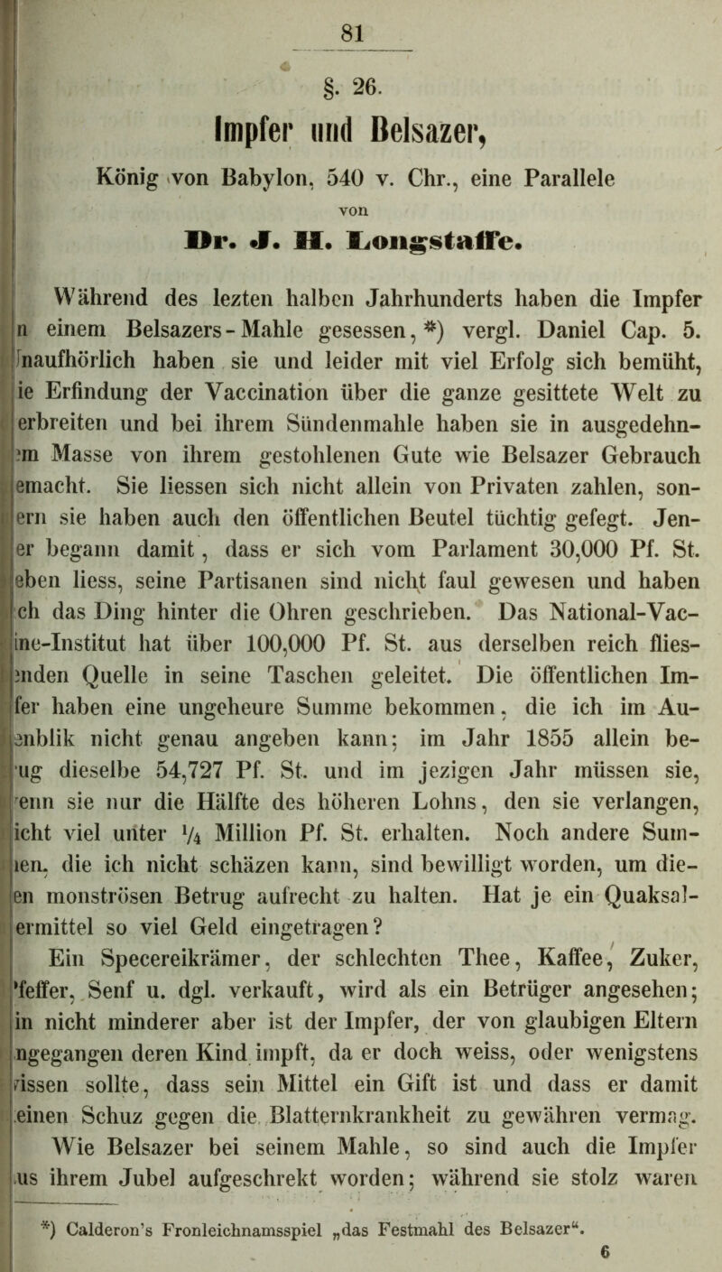 Impfer und Belsazer, König von Babylon, 540 v. Chr., eine Parallele von Di*. «V. M. Longstaffe. Während des lezten halben Jahrhunderts haben die Impfer n einem Belsazers - Mahle gesessen,*) vergl. Daniel Cap. 5. inaufhörlich haben sie und leider mit viel Erfolg sich bemüht, ie Erfindung der Yaccination über die ganze gesittete Welt zu ! erbreiten und bei ihrem Sündenmahle haben sie in ausgedehn- *m Masse von ihrem gestohlenen Gute wie Belsazer Gebrauch emacht. Sie Hessen sich nicht allein von Privaten zahlen, son- ern sie haben auch den öffentlichen Beutel tüchtig gefegt. Jen- er begann damit, dass er sich vom Parlament 30,000 Pf. St. eben Hess, seine Partisanen sind nicht faul gewesen und haben ch das Ding hinter die Ohren geschrieben. Das National-Vac- ine-Institut hat über 100,000 Pf. St. aus derselben reich flies— mden Quelle in seine Taschen geleitet. Die öffentlichen Im- fer haben eine ungeheure Summe bekommen, die ich im Au- enblik nicht genau angeben kann: im Jahr 1855 allein be- ug dieselbe 54,727 Pf. St. und im jezigen Jahr müssen sie, enn sie nur die Hälfte des höheren Lohns, den sie verlangen, icht viel unter */4 Million Pf. St. erhalten. Noch andere Sum- len, die ich nicht schäzen kann, sind bewilligt worden, um die- en monströsen Betrug aufrecht zu halten. Hat je ein Quaksal- ermittel so viel Geld eingetragen? Ein Specereikrämer, der schlechten Thee, Kaffee, Zuker, ’feffer, Senf u. dgl. verkauft, wird als ein Betrüger angesehen; in nicht minderer aber ist der Impfer, der von gläubigen Eltern ngegangen deren Kind impft, da er doch weiss, oder wenigstens rissen sollte, dass sein Mittel ein Gift ist und dass er damit einen Schuz gegen die Blatternkrankheit zu gewähren vermag. Wie Belsazer bei seinem Mahle, so sind auch die Impfer us ihrem Jubel aufgeschrekt worden; während sie stolz waren *) Calderon’s Fron leichnamsspiel „das Festmahl des Belsazer“.