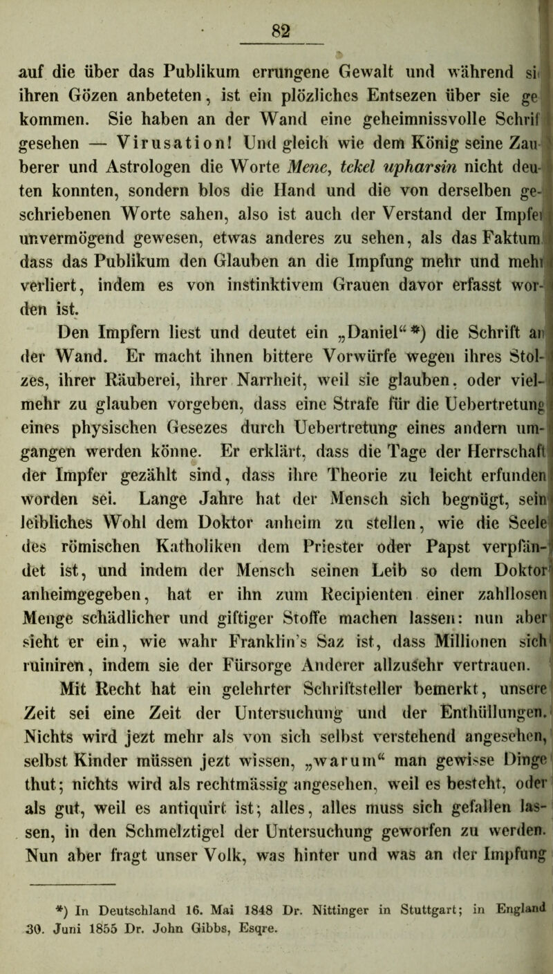 auf die über das Publikum errungene Gewalt und während si<} ihren Gözen anbeteten, ist ein plözliches Entsezen über sie ge j kommen. Sie haben an der Wand eine geheimnissvolle Schrif i gesehen — Virusation! Und gleich wie dem König seine Zau J berer und Astrologen die Worte Mene, tekel upharsin nicht deu ten konnten, sondern blos die Hand und die von derselben ge- i schriebenen Worte sahen, also ist auch der Verstand der Impfei j unvermögend gewesen, etwas anderes zu sehen, als das Faktum dass das Publikum den Glauben an die Impfung mehr und mehi) verliert, indem es von instinktivem Grauen davor erfasst wor- > den ist. Den Impfern liest und deutet ein „Daniel“*) die Schrift ar der Wand. Er macht ihnen bittere Vorwürfe wegen ihres Stol- 1 zes, ihrer Räuberei, ihrer Narrheit, weil sie glauben, oder viel- i mehr zu glauben vorgeben, dass eine Strafe für die Uebertretung i eines physischen Gesezes durch Uebertretung eines andern um- gangen werden könne. Er erklärt, dass die Tage der Herrschaft der Impfer gezählt sind, dass ihre Theorie zu leicht erfunden! worden sei. Lange Jahre hat der Mensch sich begnügt, sein« leibliches Wohl dem Doktor anheim zu stellen, wie die Seele des römischen Katholiken dem Priester oder Papst verplan-' det ist, und indem der Mensch seinen Leib so dem Doktor* anheimgegeben, hat er ihn zum Recipienten einer zahllosen Menge schädlicher und giftiger Stoffe machen lassen: nun aber sieht er ein, wie wahr Franklin’s Saz ist, dass Millionen sich ruiniren, indem sie der Fürsorge Anderer allzusehr vertrauen. Mit Recht hat ein gelehrter Schriftsteller bemerkt, unsere Zeit sei eine Zeit der Untersuchung und der Enthüllungen. Nichts wird jezt mehr als von sich selbst verstehend angesehen, selbst Kinder müssen jezt wissen, „warum“ man gewisse Dinge thut; nichts wird als rechtmässig angesehen, weil es besteht, oder als gut, weil es antiquirt ist; alles, alles muss sich gefallen las- sen, in den Schmelztigel der Untersuchung geworfen zu werden. Nun aber fragt unser Volk, was hinter und was an der Impfung *) In Deutschland 16. Mai 1848 Dr. Nittinger in Stuttgart; in England 30. Juni 1855 Dr. John Gibbs, Esqre.
