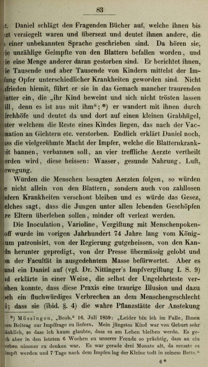 |.t. Daniel schlägt den Fragenden Bücher auf, welche ihnen bis >zt versiegelt waren und übersezt und deutet ihnen andere, die : i einer unbekannten Sprache geschrieben sind. Da hören sie, ie unzählige Geimpfte von den Blattern befallen worden, und ie eine Menge anderer daran gestorben sind. Er berichtet ihnen, ie Tausende und aber Tausende von Kindern mittelst der Im- fung Opfer unterschiedlicher Krankheiten geworden sind. Nicht lfrieden hiemit, führt er sie in das Gemach mancher traurenden IIptter ein, die „ihr Kind beweint und sich nicht trösten lassen ill, denn es ist aus mit ihm“; *) er wandert mit ihnen durch irchhöfe und deutet da und dort auf einen kleinen Grabhügel, ater welchem die Reste eines Kindes liegen, das nach der Vac- nation an Gichtern etc. verstorben. Endlich erklärt Daniel noch, iss die vielgerühmte Macht der Impfer, welche die Blatternkrank- sit bannen, verbannen soll, an vier treffliche Aerzte vertheilt erden wird, diese heissen: Wasser, gesunde Nahrung, Luft, i ewegung. Würden die Menschen besagten Aerzten folgen, so würden nicht allein von den Blattern, sondern auch von zahllosen idem Krankheiten verschont bleiben und es würde das Gesez, elches sagt, dass die Jungen unter allen lebenden Geschöpfen re Eltern überleben sollen, minder oft verlezt werden. Die Inoculation, Varioline, Vergiftung mit Menschenpoken- oflf wurde im vorigen Jahrhundert 74 Jahre lang vom König- um patronisirt, von der Regierung gutgeheissen, von den Kan- in herunter gepredigt, von der Presse übermässig gelobt und m der Facultät in ausgedehntem Masse befürwortet. Aber es and ein Daniel auf (vgl. Dr. Nittinger’s Impfvergiftung I. S. 9) id erklärte in einer Weise, die selbst der Ungelehrteste ver- ehen konnte, dass diese Praxis eine traurige Illusion und dazu ich ein fluchwürdiges Verbrechen an dem Menschengeschlecht i; dass sie (ibid. §. 4) die wahre Pflanzstätte der Anstekung *) Mössingen, „Beob.u 16. Juli 1859: „Leider bin ich im Falle, Ihnen len Beitrag zur Impffrage zu liefern. Mein jüngstes Kind war von Geburt sehr änklich, so dass ich kaum glaubte, dass es am Leben bleiben werde. Es ge- sh aber in den letzten 6 Wochen zu unserer Freude so prächtig, dass an eiu erben nimmer zu denken war. Es war gerade drei Monate alt, da musste es impft werden und 7 Tage nach dem Impfen lag der Kleine todt in seinem Bette.u 6*