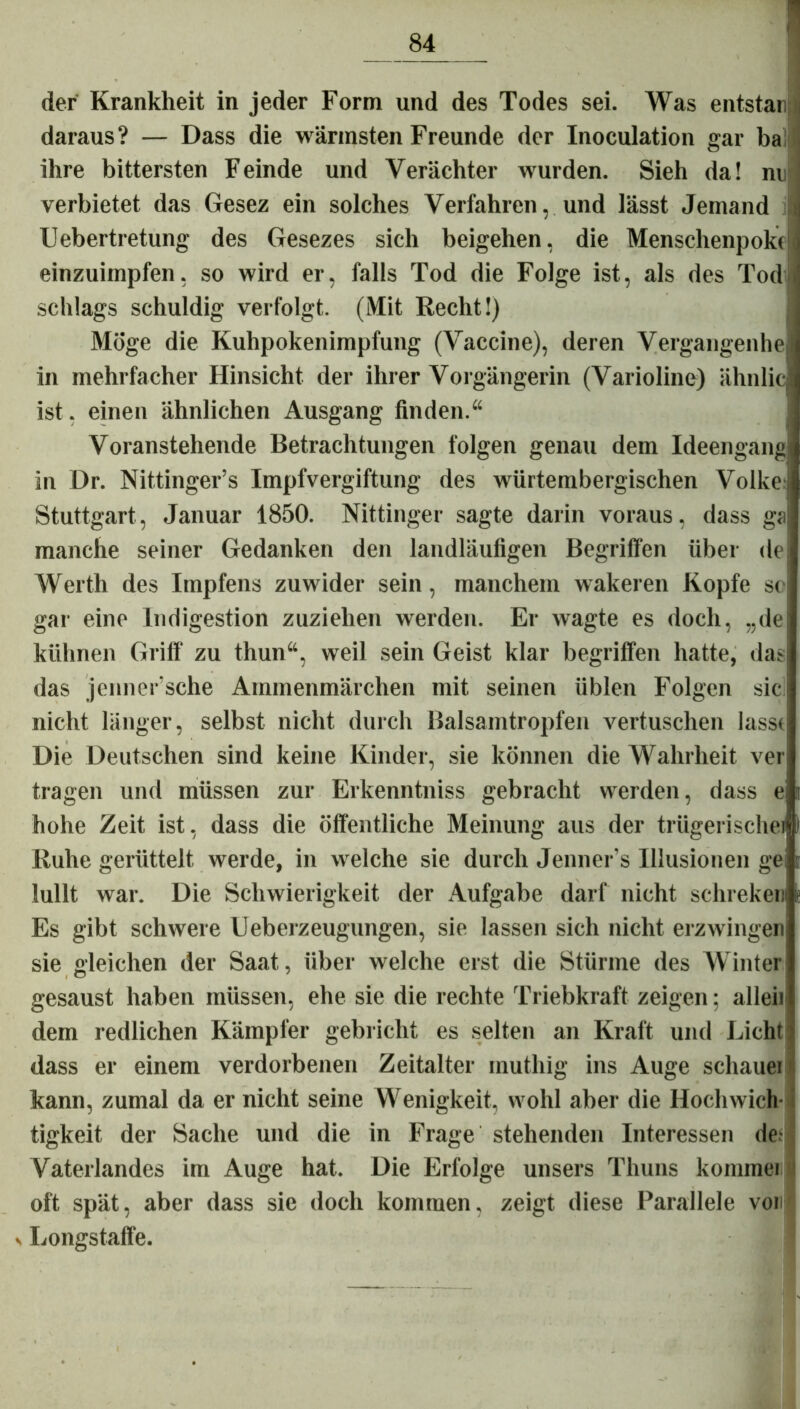 der Krankheit in jeder Form und des Todes sei. Was entstar« daraus? — Dass die wärmsten Freunde der Inoculation gar ba ihre bittersten Feinde und Verächter wurden. Sieh da! ne j verbietet das Gesez ein solches Verfahren, und lässt Jemand i Uebertretung des Gesezes sich beigehen, die Menschenpokc einzuimpfen, so wird er, falls Tod die Folge ist, als des Tod scldags schuldig verfolgt. (Mit Recht!) Möge die Kuhpokenimpfung (Vaccine), deren Vergangenhel in mehrfacher Hinsicht der ihrer Vorgängerin (Varioline) ähnlic ist. einen ähnlichen Ausgang finden.“ Voranstehende Betrachtungen folgen genau dem Ideengang in Dr. Nittinger’s Impfvergiftung des würtembergischen Volke Stuttgart, Januar 1850. Nittinger sagte darin voraus, dass ga manche seiner Gedanken den landläufigen Begriffen über de Werth des Impfens zuwider sein, manchem wakeren Kopfe sc gar eine Indigestion zuziehen werden. Er wagte es doch, „de kühnen Griff zu thun“, weil sein Geist klar begriffen hatte, das das jenner’sche Ammenmärchen mit seinen üblen Folgen sic nicht länger, selbst nicht durch Balsamtropfen vertuschen lasst Die Deutschen sind keine Kinder, sie können die Wahrheit ver tragen und müssen zur Erkenntniss gebracht werden, dass e hohe Zeit ist, dass die öffentliche Meinung aus der trügerische) Ruhe gerüttelt werde, in welche sie durch Jenner’s Illusionen ge lullt war. Die Schwierigkeit der Aufgabe darf nicht schreken Es gibt schwere Ueberzeugungen, sie lassen sich nicht erzwingen sie gleichen der Saat, über welche erst die Stürme des Winter gesaust haben müssen, ehe sie die rechte Triebkraft zeigen; allen dem redlichen Kämpfer gebricht es selten an Kraft und Eicht dass er einem verdorbenen Zeitalter rauthig ins Auge schauei kann, zumal da er nicht seine Wenigkeit, wohl aber die Hochwich- tigkeit der Sache und die in Frage stehenden Interessen de; Vaterlandes im Auge hat. Die Erfolge unsers Thuns komme) oft spät, aber dass sie doch kommen, zeigt diese Parallele vor v Longstaffe.