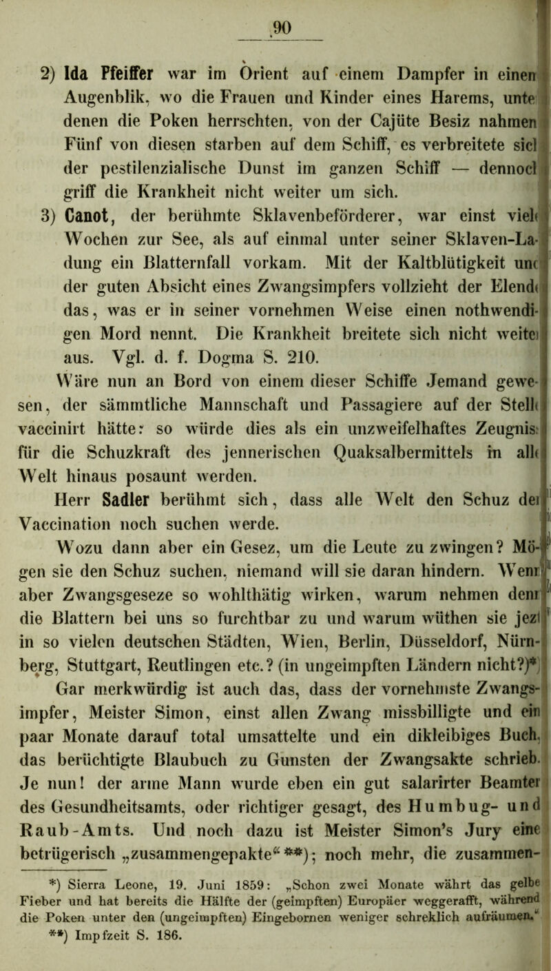 2) Ida Pfeiffer war im Orient auf einem Dampfer in einen Augenblik, wo die Frauen und Rinder eines Harems, unte denen die Poken herrschten, von der Cajüte Besiz nahmen Fünf von diesen starben auf dein Schiff, es verbreitete sie) der pestilenzialische Dunst im ganzen Schiff — dennocl griff die Krankheit nicht weiter um sich. 3) Ganot, der berühmte Sklavenbeförderer, war einst vielt Wochen zur See, als auf einmal unter seiner Sklaven-La- düng ein Blatternfall vorkam. Mit der Kaltblütigkeit un< der guten Absicht eines Zwangsimpfers vollzieht der Elendt i das, was er in seiner vornehmen Weise einen nothwendi- gen Mord nennt. Die Krankheit breitete sich nicht weite) aus. Vgl. d. f. Dogma S. 210. Wäre nun an Bord von einem dieser Schiffe Jemand gewe sen, der sämmtliche Mannschaft und Passagiere auf der Stellt vaccinirt hätte r so würde dies als ein unzweifelhaftes Zeugnis, für die Schuzkraft des jennerischen Quaksalbermittels in allt Welt hinaus posaunt werden. Herr Sadler berühmt sich, dass alle Welt den Schuz dei Vaecination noch suchen werde. Wozu dann aber ein Gesez, um die Leute zu zwingen? Mö-' gen sie den Schuz suchen, niemand will sie daran hindern. Wem 11 aber Zwangsgeseze so wohlthätig wirken, warum nehmen dem ' die Blattern bei uns so furchtbar zu und warum wüthen sie jezl 1 in so vielen deutschen Städten, Wien, Berlin, Düsseldorf, Nürn- berg, Stuttgart, Reutlingen etc.? (in ungeimpften Ländern nicht?)* Gar merkwürdig ist auch das, dass der vornehmste Zwangs- impfer, Meister Simon, einst allen Zwang missbilligte und ein paar Monate darauf total umsattelte und ein dikleibiges Buch, das berüchtigte Blaubuch zu Gunsten der Zwangsakte schrieb. Je nun! der arme Mann wurde eben ein gut salarirter Beamter des Gesundheitsamts, oder richtiger gesagt, des Humbug- und Raub-Amts. Und noch dazu ist Meister Simon’s Jury eine betrügerisch „zusammengepakte“**); noch mehr, die zusammen- *) Sierra Leone, 19. Juni 1859: „Schon zwei Monate währt das gelbe Fieber und hat bereits die Hälfte der (geimpften) Europäer weggerafft, während die Poken unter den (ungeimpften) Eingebornen weniger schreklich aufräumen/ **) Impfzeit S. 186.