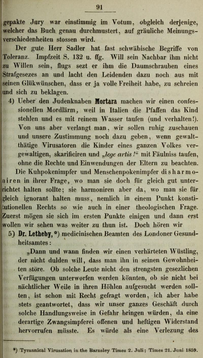 gepakte Jury war einstimmig im Votum, obgleich derjenige, welcher das Buch genau durchmustert, auf gräuliche Meinungs- verschiedenheiten stossen wird. Der gute Herr Sadler hat fast schwäbische Begriffe von Toleranz. Impfzeit S. 132 u. ffg. Will sein Nachbar ihm nicht zu Willen sein, flugs sezt er ihm die Daumschrauben eines Strafgesezes an und lacht den Leidenden dazu noch aus mit seinen Glükwünschen, dass er ja volle Freiheit habe, zu schreien und sich zu beklagen. 4) Ueber den Judenknaben Mortara machen wir einen confes- sionellen Mordlärm, weil in Italien die Pfaffen das Kind stehlen und es mit reinem Wasser taufen (und verhalten!). Von uns aber verlangt man, wir sollen ruhig zuschauen und unsere Zustimmung noch dazu geben, wenn gewalt- tätige Virusatoren die Kinder eines ganzen Volkes ver- gewaltigen, skarificiren und „lege artis!“ mit Fäulniss taufen, ohne die Rechte und Einwendungen der Eltern zu beachten. Die Kuhpokenimpfer und Menschenpokeniinpfer di sh arm o- niren in ihrer Frage, wo man sie doch für gleich gut unter- richtet halten sollte; sie harmoniren aber da, wo man sie für • gleich ignorant halten muss, nemlich in einem Punkt konsti- tutionellen Rechts so Avie auch in einer theologischen Frage. Zuerst mögen sie sich im ersten Punkte einigen und dann erst wollen wir sehen was weiter zu thun ist. Doch hören wir 5) Dr. Letheby, *) medicinischen Beamten des Londoner Gesund- heitsamtes : „Dann und wann finden wir einen verhärteten Wüstling, der nicht dulden will, dass man ihn in seinen Gewohnhei- ten störe. Ob solche Leute nicht den strengsten gesezlichen Verfügungen unterworfen werden könnten, ob sie nicht bei nächtlicher Weile in ihren Höhlen aufgesucht werden soll- ten, ist schon mit Recht gefragt Avorden, ich aber habe stets geantwortet, dass wir unser ganzes Geschäft durch solche HandlungsAveise in Gefahr bringen Avürden, da eine derartige Zwangsimpferei offenen und heftigen Widerstand hervorrufen müsste. Es würde als eine Verlezung des *) Tyrannical Virusation in the Barnsley Times 2. Juli; Times 21. Juni 1859.