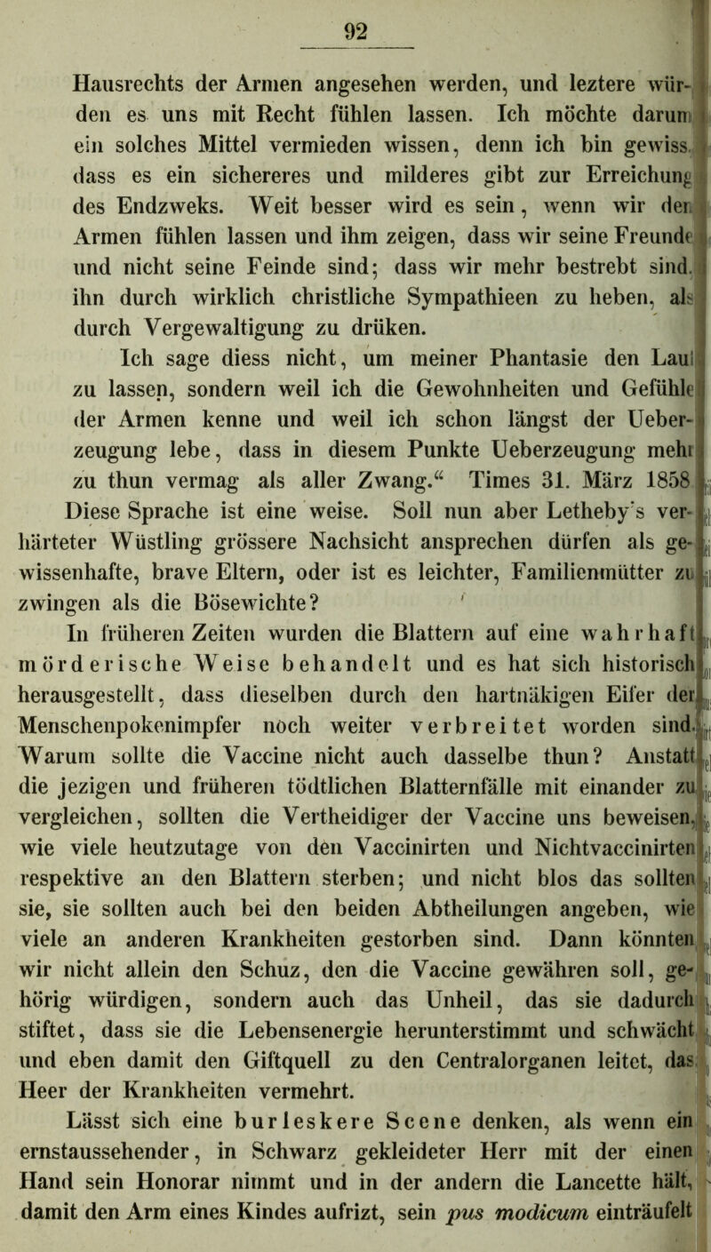 Hausrechts der Annen angesehen werden, und leztere wür- den es uns mit Recht fühlen lassen. Ich möchte darum ein solches Mittel vermieden wissen, denn ich bin gewiss dass es ein sichereres und milderes gibt zur Erreichung t des Endzweks. Weit besser wird es sein, wenn wir der, Armen fühlen lassen und ihm zeigen, dass wir seine Freunde und nicht seine Feinde sind; dass wir mehr bestrebt sind, ihn durch wirklich christliche Sympathieen zu heben, als durch Vergewaltigung zu driiken. Ich sage diess nicht, um meiner Phantasie den Laui zu lassen, sondern weil ich die Gewohnheiten und Gefühle der Armen kenne und weil ich schon längst der Ueber-: zeugung lebe, dass in diesem Punkte Ueberzeugung mehi zu thun vermag als aller Zwang.“ Times 31. März 1858 Diese Sprache ist eine weise. Soll nun aber Letheby's ver- härteter Wüstling grössere Nachsicht ansprechen dürfen als ge- wissenhafte, brave Eltern, oder ist es leichter, Familienmütter zu zwingen als die Bösewichte? In früheren Zeiten wurden die Blattern auf eine wahrhaft mörderische Weise behandelt und es hat sich historisch herausgestellt , dass dieselben durch den hartnäkigen Eifer der Menschenpokonimpfer noch weiter verbreitet worden sind., Warum sollte die Vaccine nicht auch dasselbe thun? Anstatt die jezigen und früheren tödtlichen Blatternfälle mit einander zu -f vergleichen, sollten die Vertheidiger der Vaccine uns beweisen, wie viele heutzutage von den Vaccinirten und Nichtvaccinirten (| respektive an den Blattern sterben; und nicht blos das sollten (| sie, sie sollten auch bei den beiden Abtheilungen angeben, wie viele an anderen Krankheiten gestorben sind. Dann könnten , wir nicht allein den Schuz, den die Vaccine gewähren soll, ge- p hörig würdigen, sondern auch das Unheil, das sie dadurch j stiftet, dass sie die Lebensenergie herunterstimmt und schwächt und eben damit den Giftquell zu den Centralorganen leitet, das Heer der Krankheiten vermehrt. Lässt sich eine burleskere Scene denken, als wenn ein ernstaussehender, in Schwarz gekleideter Herr mit der einen Hand sein Honorar nimmt und in der andern die Lancette hält, damit den Arm eines Kindes aufrizt, sein pus modicum einträufelt