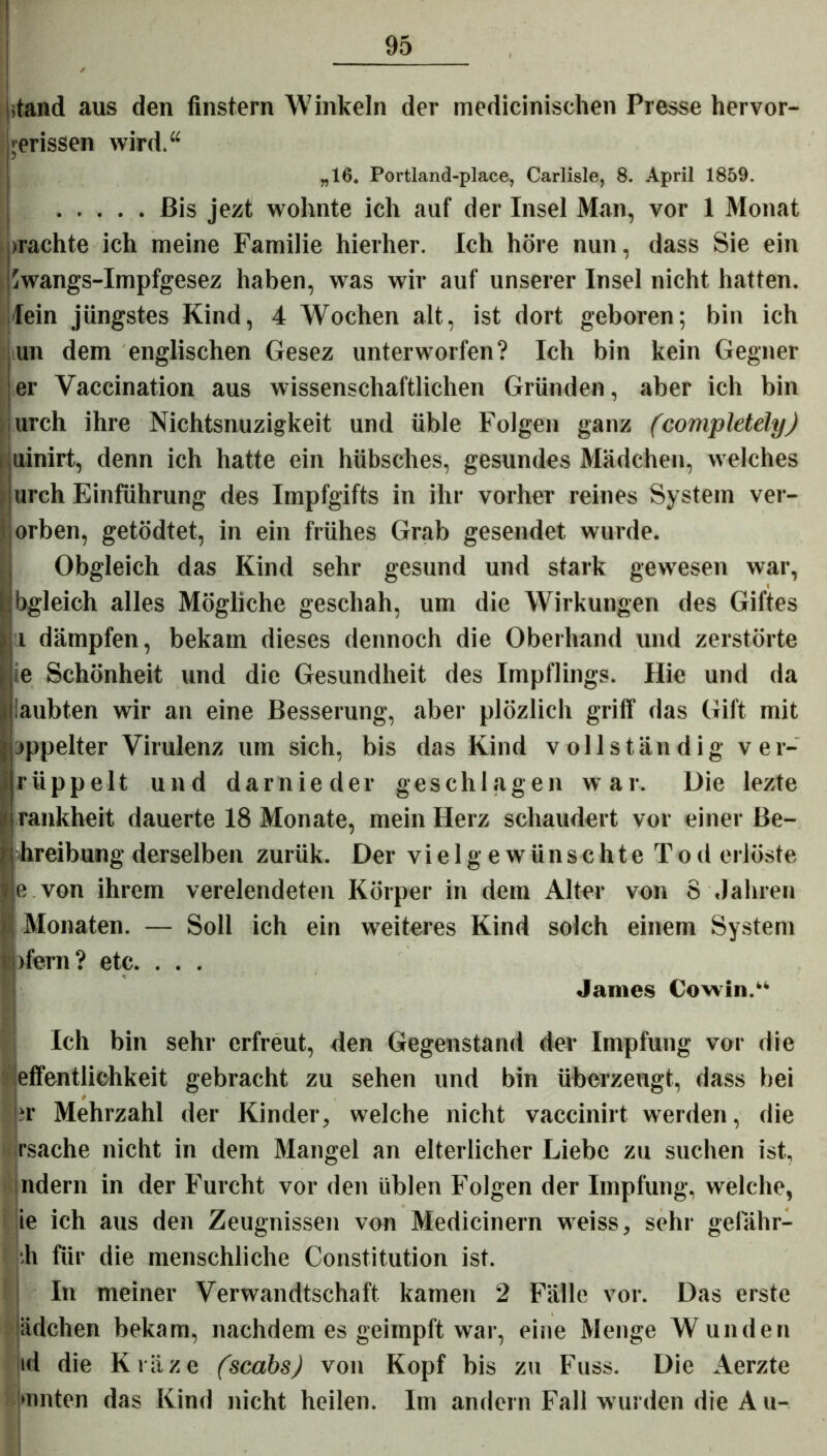 stand aus den finstern Winkeln der medicinischen Presse hervor- jerissen wird.“ „16. Portland-place, Carlisle, 8. April 1859. Bis jezt wohnte ich auf der Insel Man, vor 1 Monat »rächte ich meine Familie hierher. Ich höre nun, dass Sie ein iwangs-Impfgesez haben, was wir auf unserer Insel nicht hatten, lein jüngstes Kind, 4 Wochen alt, ist dort geboren; bin ich un dem englischen Gesez unterworfen? Ich bin kein Gegner er Vaccination aus wissenschaftlichen Gründen, aber ich bin urch ihre Nichtsnuzigkeit und üble Folgen ganz (completely) uinirt, denn ich hatte ein hübsches, gesundes Mädchen, welches urch Einführung des Impfgifts in ihr vorher reines System ver- orben, getödtet, in ein frühes Grab gesendet wurde. Obgleich das Kind sehr gesund und stark gewesen war, bgleich alles Mögliche geschah, um die Wirkungen des Giftes 1 dämpfen, bekam dieses dennoch die Oberhand und zerstörte e Schönheit und die Gesundheit des Impflings. Hie und da aubten wir an eine Besserung, aber plözlich griff das Gift mit oppelter Virulenz um sich, bis das Kind vollständig ver- rüppe 11 und darnieder geschlagen war. Die lezte rankheit dauerte 18 Monate, mein Herz schaudert vor einer Be- hreibung derselben zurük. Der vielgewünschte Tod erlöste e von ihrem verelendeten Körper in dem Alter von 8 Jahren Monaten. — Soll ich ein weiteres Kind solch einem System jfern? etc. . . . James Cowin.“ Ich bin sehr erfreut, den Gegenstand der Impfung vor die effentlichbeit gebracht zu sehen und bin überzeugt, dass bei »r Mehrzahl der Kinder, welche nicht vaccinirt werden, die >'■ rsache nicht in dem Mangel an elterlicher Liebe zu suchen ist, ndern in der Furcht vor den üblen Folgen der Impfung, welche, ie ich aus den Zeugnissen von Medicinern weiss, sehr gefähr- ;h für die menschliche Constitution ist. In meiner Verwandtschaft kamen 2 Fälle vor. Das erste ädchen bekam, nachdem es geimpft war, eine Menge Wunden id die Kräze (scabs) von Kopf bis zu Fuss. Die Aerzte »unten das Kind nicht heilen. Im andern Fall wurden die A u-