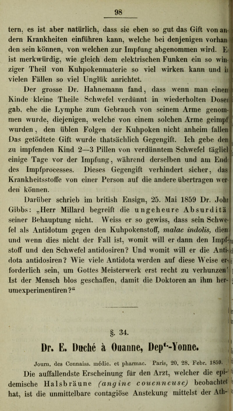 tern. es ist aber natürlich, dass sie eben so gut das Gift von an dern Krankheiten einführen kann, welche bei denjenigen vorhan den sein können, von welchen zur Impfung abgenommen wird. E ist merkwürdig, wie gleich dem elektrischen Funken ein so win ziger Theil von Kuhpokenmaterie so viel wirken kann und ii vielen Fällen so viel Unglük anrichtet. Der grosse Dr. Hahnemann fand, dass wenn man einen Kinde kleine Theile Schwefel verdünnt in wiederholten Dosen gab. ehe die Lymphe zum Gebrauch von seinem Arme genom- men wurde, diejenigen, welche von einem solchen Arme geimpf wurden, den üblen Folgen der Kuhpoken nicht anheim fallen Das getödtete Gift wurde thatsäclilich Gegengift. Ich gebe den zu impfenden Kind 2—3 Pillen von verdünntem Schwefel täglich einige Tage vor der Impfung, während derselben und am End des Impfprocesses. Dieses Gegengift verhindert sicher, das Krankheitsstoffe von einer Person auf die andere übertragen wer den können. Darüber schrieb im british Ensign, 25. Mai 1859 Dr. Johl Gibbs: „Herr Millard begreift die ungeheure Absurditä seiner Behauptung nicht. YVeiss er so gewiss, dass sein Schwe- fel als Antidotum gegen den Kuhpokenstoff, malae indolis, dien und wenn dies nicht der Fall ist, womit will er dann den Impf- ^ stoff und den Schwefel antidosiren? Und womit will er die Anti- dota antidosiren? Wie viele Antidota werden auf diese Weise er- ;i forderlich sein, um Gottes Meisterwerk erst recht zu verhunzen' ] Ist der Mensch blos geschaffen, damit die Doktoren an ihm her- 5 umexperimentiren ?“ I» ir §- 34. Dr. E. Duche ä Ouanne, DepMonnc. ' Joum. des Connaiss. inddie. et pharmac. Paris, 20. 28. Febr. 1859. I Die auffallendste Erscheinung für den Arzt, welcher die epi- demische Halsbräune (angine couenneuse) beobachtet # hat, ist die unmittelbare contagiöse Anstekung mittelst der Ath-