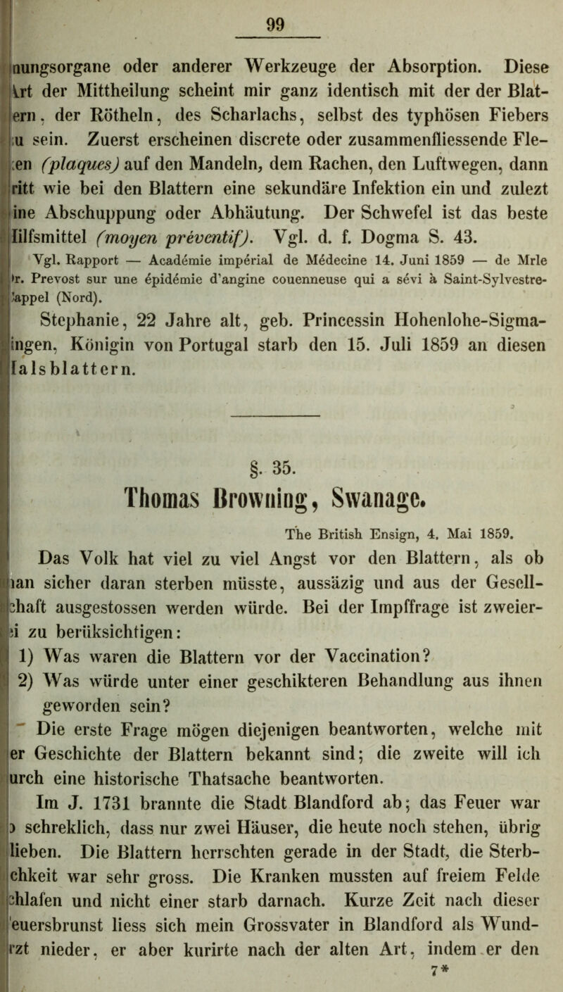 nungsorgane oder anderer Werkzeuge der Absorption. Diese Irt der Mittheilung scheint mir ganz identisch mit der der Blat- ern, der Rötheln, des Scharlachs, selbst des typhösen Fiebers sein. Zuerst erscheinen discrete oder zusammenfliessende Fle- hen (plaques) auf den Mandeln, dem Rachen, den Luftwegen, dann ritt wie bei den Blattern eine sekundäre Infektion ein und zulezt ine Abschuppung oder Abhäutung. Der Schwefel ist das beste lilfsmittel (moyen preventif). Vgl. d. f. Dogma S. 43. Vgl. Rapport — Academie imperial de Medecine 14. Juni 1859 — de Mrle 1>r. Prevost sur une Epidemie d’angine couenneuse qui a sevi ä Saint-Sylvestre- ’appel (Nord). Stephanie, 22 Jahre alt, geb. Princessin Hohenlohe-Sigma- i ingen, Königin von Portugal starb den 15. Juli 1859 an diesen lalsblattern. §• 35. Thomas Browning, Swanage. The British Ensign, 4. Mai 1859. Das Volk hat viel zu viel Angst vor den Blattern, als ob Ipan sicher daran sterben müsste, aussäzig und aus der Gesell- lühaft ausgestossen werden würde. Bei der Impffrage ist zweier- i ;i zu berüksichtigen: 1) Was waren die Blattern vor der Vaccination? ji 2) Was würde unter einer geschikteren Behandlung aus ihnen geworden sein? Die erste Frage mögen diejenigen beantworten, welche mit er Geschichte der Blattern bekannt sind; die zweite will ich urch eine historische Thatsache beantworten. Im J. 1731 brannte die Stadt Blandford ab; das Feuer war schreklich, dass nur zwei Häuser, die heute noch stehen, übrig lieben. Die Blattern herrschten gerade in der Stadt, die Sterb- chkeit war sehr gross. Die Kranken mussten auf freiem Felde shlafen und nicht einer starb darnach. Kurze Zeit nach dieser euersbrunst liess sich mein Grossvater in Blandford als Wund- rzt nieder, er aber kurirte nach der alten Art, indem er den 7*