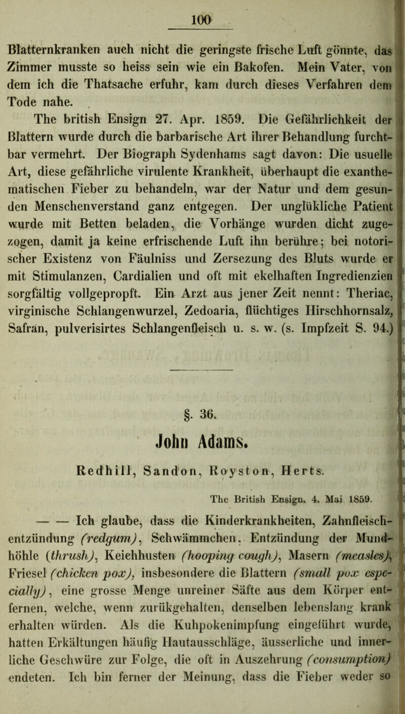 Blatternkranken auch nicht die geringste frische Luft gönnte, das Zimmer musste so heiss sein wie ein Bakofen. Mein Vater, von dem ich die Thatsache erfuhr, kam durch dieses Verfahren dem Tode nahe. The british Ensign 27. Apr. 1859. Die Gefährlichkeit der Blattern wurde durch die barbarische Art ihrer Behandlung furcht- bar vermehrt. Der Biograph Sydenhams sagt davon: Die usuelle Art, diese gefährliche virulente Krankheit, überhaupt die exanthe- matischen Fieber zu behandeln, war der Natur und dem gesun- , den Menschenverstand ganz entgegen. Der unglükliche Patient wurde mit Betten beladen, die Vorhänge wurden dicht zuge- zogen, damit ja keine erfrischende Luft ihn berühre; bei notori- i scher Existenz von Fäulniss und Zersezung des Bluts wurde er mit Stimulanzen, Cardialien und oft mit ekelhaften Ingredienzien sorgfältig vollgepropft. Ein Arzt aus jener Zeit nennt: Theriac, virginische Schlangenwurzel, Zedoaria, flüchtiges Hirschhornsalz, Safran, pulverisirtes Schlangenfleisch u. s. w. (s. Impfzeit S. 94.) 1 - iii i ii §. 36. 11 * John Adams. i !j | Redhill, Sandon, Koyston, Herts. The British Ensign. 4. Mai 1859. ' ll Ich glaube, dass die Kinderkrankheiten, Zahnfleisch- entzündung (redgurn), Schwämmchen, Entzündung der Mund- höhle (thrushj, Keichhusten (hooping cough), Masern fmeaslesjl, i Friesei (chicken pox), insbesondere die Blattern (small pox espe- cially), eine grosse Menge unreiner Säfte aus dem Körper ent- 1 fernen, welche, wenn zurükgehalten, denselben lebenslang krank erhalten würden. Als die Kuhpokenimpfung eingelührt wurde, hatten Erkältungen häufig Hautausschläge, äusserliche und inner- liche Geschwüre zur Folge, die oft in Auszehrung (consumption) endeten. Ich bin ferner der Meinung, dass die Fieber weder so