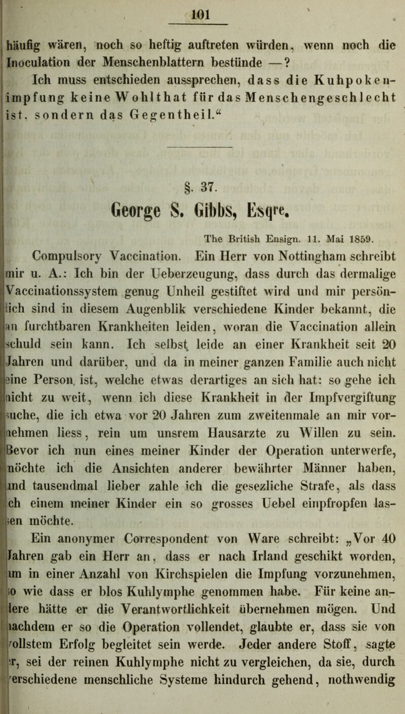 j häufig wären, noch so heftig auftreten würden, wenn noch die Inoculation der Menschenblattern bestünde —? Ich muss entschieden aussprechen, dass die Kuhpoken- impfung keine Wohlthat für das Menschengeschlecht ist-, sondern das Gegentheil.“ n • < §• 37. George S. Gibbs, Esqie. The British Ensign. 11. Mai 1859. Compulsory Vaccination. Ein Herr von Nottingham schreibt mir u. A.: Ich bin der Ueberzeugung, dass durch das der malige jVaccinationssystem genug Unheil gestiftet wird und mir persön- lich sind in diesem Augenblik verschiedene Kinder bekannt, die an furchtbaren Krankheiten leiden, woran die Vaccination allein I schuld sein kann. Ich selbst leide an einer Krankheit seit 20 i Jahren und darüber, und da in meiner ganzen Familie auch nicht leine Person, ist, welche etwas derartiges an sich hat: so gehe ich laicht zu weit, wenn ich diese Krankheit in der Impfvergiftung I suche, die ich etwa vor 20 Jahren zum zweitenmale an mir vor- nehmen liess, rein um unsrem Hausarzte zu Willen zu sein. rlBevor ich nun eines meiner Kinder der Operation unterwerfe, ' möchte ich die Ansichten anderer bewährter Männer haben, I md tausendmal lieber zahle ich die gesezliche Strafe, als dass jch einem meiner Kinder ein so grosses Uebel einpfropfen las- sen möchte. Ein anonymer Correspondent von Ware schreibt: „Vor 40 Jahren gab ein Herr an, dass er nach Irland geschikt worden, un in einer Anzahl von Kirchspielen die Impfung vorzunehmen, ;o wie dass er blos Kuhlymphe genommen habe. Für keine an- lere hätte er die Verantwortlichkeit übernehmen mögen. Und lachdem er so die Operation vollendet, glaubte er, dass sie von vollstem Erfolg begleitet sein werde. Jeder andere Stoff, sagte i sr, sei der reinen Kuhlymphe nicht zu vergleichen, da sie, durch erschiedene menschliche Systeme hindurch gehend, nothwendig