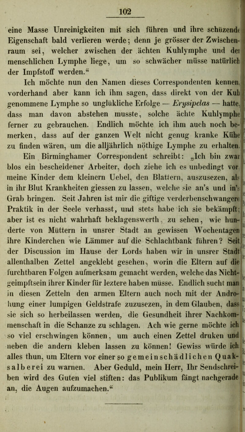 eine Masse Unreinigkeiten mit sich führen und ihre schüzend» Eigenschaft bald verlieren werde; denn je grösser der Zwischen- raum sei, welcher zwischen der ächten Kuhlymphe und dei menschlichen Lymphe liege, um so schwächer müsse natürlich der Impfstoff werden.“ Ich möchte nun den Namen dieses Correspondenten kennen vorderhand aber kann ich ihm sagen, dass direkt von der Kuh genommene Lymphe so unghikliche Erfolge — Erysipelas — hatte, dass man davon abstehen musste, solche ächte Kuhlymphe ferner zu gebrauchen. Endlich möchte ich ihm auch noch be- merken, dass auf der ganzen Welt nicht genug kranke Kühe zu finden wären, um die alljährlich nöthige Lymphe zu erhalten Ein Birminghamer Correspondent schreibt: „Ich bin zwai .““r ” blos ein bescheidener Arbeiter, doch ziehe ich es unbedingt vor meine Kinder dem kleinern Uebel, den Blattern, auszusezen, ah in ihr Blut Krankheiten giessen zu lassen, welche sie an’s und in’,- Grab bringen. Seit Jahren ist mir die giftige verderbenschwangert Praktik in der Seele verhasst, und stets habe ich sie bekämpft: aber ist es nicht wahrhaft beklagenswert!!, zu sehen, wie hun- !ii derte von Müttern in unsrer Stadt an gewissen Wochentagen ihre Kinderchen wie Lämmer auf die Schlachtbank führen ? Seit der Discussion im Hause der Lords haben wir in unsrer Stadt ilei allenthalben Zettel angeklebt gesehen-, worin die Eltern auf die furchtbaren Folgen aufmerksam gemacht werden, welche das Nicht- geimpftsein ihrer Kinder für leztere haben müsse. Endlich sucht man in diesen Zetteln den armen Eltern auch noch mit der Andro- hung einer lumpigen Geldstrafe zuzusezen, in dem Glauben, dass sie sich so herbeilassen werden, die Gesundheit ihrer Nachkom- menschaft in die Schanze zu schlagen. Ach wie gerne möchte ich so viel erschwingen können, um auch einen Zettel druken und neben die andern kleben lassen zu können! Gewiss würde ich alles thun, um Eltern vor einer so gemein schädlichen Quak- salberei zu warnen. Aber Geduld, mein Herr, Ihr Sendschrei- ben wird des Guten viel stiften: das Publikum fängt nachgerade an, die Augen aufzumachen.“ F: