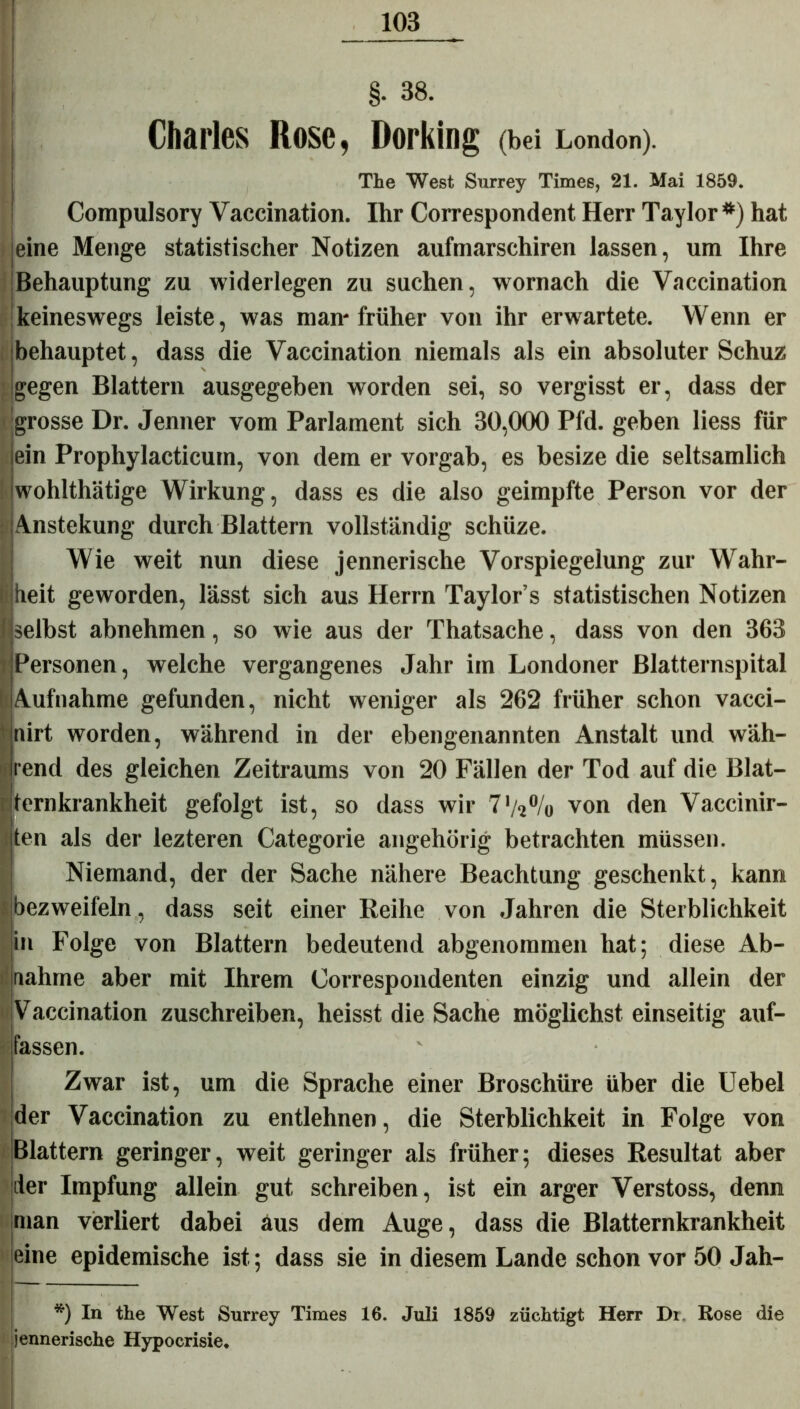 §• 38. Charles Rose, Dorking (bei London). The West Surrey Times, 21. Mai 1859. Compulsory Vaccination. Ihr Correspondent Herr Taylor *) hat ieine Menge statistischer Notizen aufmarschiren lassen, um Ihre Behauptung zu widerlegen zu suchen, wornach die Vaccination keineswegs leiste, was man* früher von ihr erwartete. Wenn er behauptet, dass die Vaccination niemals als ein absoluter Schuz gegen Blattern ausgegeben worden sei, so vergisst er, dass der grosse Dr. Jenner vom Parlament sich 30,000 Pld. geben liess für ein Prophylacticum, von dem er vorgab, es besize die seltsamlich Iwohlthätige Wirkung, dass es die also geimpfte Person vor der Anstekung durch Blattern vollständig schüze. Wie weit nun diese jennerische Vorspiegelung zur Wahr- heit geworden, lässt sich aus Herrn Taylors statistischen Notizen selbst abnehmen, so wie aus der Thatsache, dass von den 363 Personen, welche vergangenes Jahr im Londoner Blatternspital Aufnahme gefunden, nicht weniger als 262 früher schon vacci- nirt worden, während in der ebengenannten Anstalt und wäh- rend des gleichen Zeitraums von 20 Fällen der Tod auf die Blat- ternkrankheit gefolgt ist, so dass wir 7*/*°/o von den Vaccinir- ten als der iezteren Categorie angehörig betrachten müssen. Niemand, der der Sache nähere Beachtung geschenkt, kann bezweifeln , dass seit einer Reihe von Jahren die Sterblichkeit in Folge von Blattern bedeutend abgenommen hat; diese Ab- aahme aber mit Ihrem Correspondenten einzig und allein der Vaccination zuschreiben, heisst die Sache möglichst einseitig auf- fassen. Zwar ist, um die Sprache einer Broschüre über die Uebel der Vaccination zu entlehnen, die Sterblichkeit in Folge von Blattern geringer, weit geringer als früher; dieses Resultat aber der Impfung allein gut schreiben, ist ein arger Verstoss, denn man verliert dabei äus dem Auge, dass die Blatternkrankheit eine epidemische ist; dass sie in diesem Lande schon vor 50 Jah- *) In the West Surrey Times 16. Juli 1859 züchtigt Herr Di. Rose die jennerische Hypocrisie.