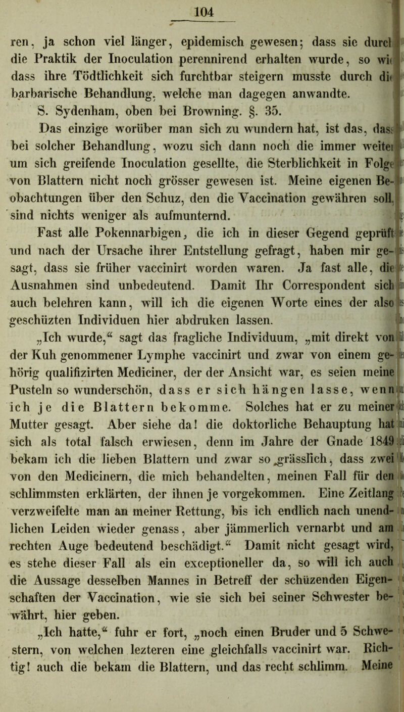 ren, ja schon viel länger, epidemisch gewesen; dass sie durcl die Praktik der Inoculation perennirend erhalten wurde, so wie dass ihre Tödtlichkeit sich furchtbar steigern musste durch di> barbarische Behandlung, welche man dagegen anwandte. S. Sydenham, oben bei Browning. §. 35. Das einzige worüber man sich zu wundern hat, ist das, das: bei solcher Behandlung, wozu sich dann noch die immer weitei um sich greifende Inoculation gesellte, die Sterblichkeit in Folge von Blattern nicht noch grösser gewesen ist. Meine eigenen Be- obachtungen über den Schuz, den die Yaccination gewähren soll sind nichts weniger als aufmunternd. T Fast alle Pokennarbigen, die ich in dieser Gegend geprüft und nach der Ursache ihrer Entstellung gefragt, haben mir ge- sagt, dass sie früher vaccinirt worden waren. Ja fast alle, die ie Ausnahmen sind unbedeutend. Damit Ihr Correspondent sich » auch belehren kann, will ich die eigenen Worte eines der also s geschüzten Individuen hier abdruken lassen. k „Ich wurde,“ sagt das fragliche Individuum, „mit direkt von il der Kuh genommener Lymphe vaccinirt und zwar von einem ge- ei hörig qualifizirten Mediciner, der der Ansicht war, es seien meine Pusteln so wunderschön, dass er sich hängen lasse, wenn ®] ich je die Blattern bekomme. Solches hat er zu meiner di Mutter gesagt. Aber siehe da! die doktorliche Behauptung hat li sich als total falsch erwiesen, denn im Jahre der Gnade 1849 jli bekam ich die lieben Blattern und zwar so „grässlich, dass zwei !( von den Medicinern, die mich behandelten, meinen Fall für den i schlimmsten erklärten, der ihnen je vorgekommen. Eine Zeitlang ft verzweifelte man an meiner Rettung, bis ich endlich nach unend- » liehen Leiden wieder genass, aber jämmerlich vernarbt und am .i rechten Auge bedeutend beschädigt.“ Damit nicht gesagt wird, es stehe dieser Fall als ein exceptioneller da, so will ich auch die Aussage desselben Mannes in Betreff der schüzenden Eigen- i schäften der Vaccination, wie sie sich bei seiner Schwester be- Avährt, hier geben. „Ich hatte,“ fuhr er fort, „noch einen Bruder und 5 Schwe- stern, von welchen lezteren eine gleichfalls vaccinirt war. Rich- tig! auch die bekam die Blattern, und das recht schlimm. Meine