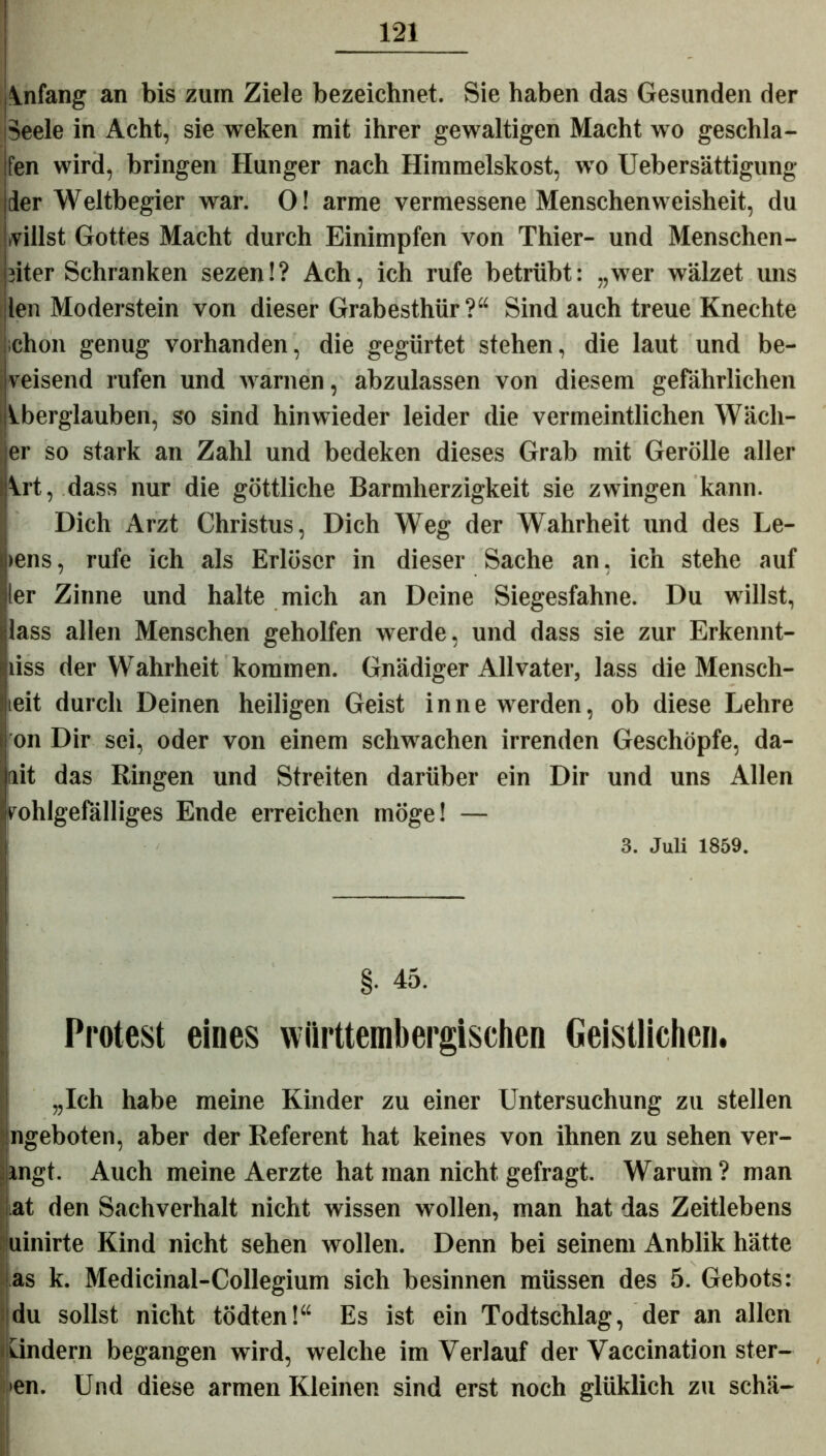 Anfang an bis zum Ziele bezeichnet. Sie haben das Gesunden der Seele in Acht, sie weken mit ihrer gewaltigen Macht wo geschla- fen wird, bringen Hunger nach Himmelskost, wo Uebersättigung der Weltbegier war. 0! arme vermessene Menschenweisheit, du villst Gottes Macht durch Einimpfen von Thier- und Menschen- iiter Schranken sezen!? Ach, ich rufe betrübt: „wer wälzet uns -len Moderstein von dieser Grabesthür?“ Sind auch treue Knechte ichon genug vorhanden, die gegürtet stehen, die laut und be- veisend rufen und warnen, abzulassen von diesem gefährlichen Iberglauben, so sind hinwieder leider die vermeintlichen Wach- er so stark an Zahl und bedeken dieses Grab mit Gerolle aller Vrt, dass nur die göttliche Barmherzigkeit sie zwingen kann. Dich Arzt Christus, Dich Weg der Wahrheit und des Le- ieiis, rufe ich als Erlöser in dieser Sache an, ich stehe auf ler Zinne und halte mich an Deine Siegesfahne. Du willst, lass allen Menschen geholfen werde, und dass sie zur Erkennt- liss der Wahrheit kommen. Gnädiger Allvater, lass die Mensch- teit durch Deinen heiligen Geist in ne werden, ob diese Lehre on Dir sei, oder von einem schwachen irrenden Geschöpfe, da- ait das Ringen und Streiten darüber ein Dir und uns Allen wohlgefälliges Ende erreichen möge! — 3. Juli 1859. §. 45. Protest eines wiirttembergischen Geistlichen. „Ich habe meine Kinder zu einer Untersuchung zu stellen ngeboten, aber der Referent hat keines von ihnen zu sehen ver- ingt. Auch meine Aerzte hat man nicht gefragt. Warum? man at den Sachverhalt nicht wissen wollen, man hat das Zeitlebens uinirte Kind nicht sehen wollen. Denn bei seinem Anblik hätte as k. Medicinal-Collegium sich besinnen müssen des 5. Gebots: du sollst nicht tödten!“ Es ist ein Todtschlag, der an allen ündern begangen wird, welche im Verlauf der Vaccination ster- >en. Und diese armen Kleinen sind erst noch glüklich zu schä-