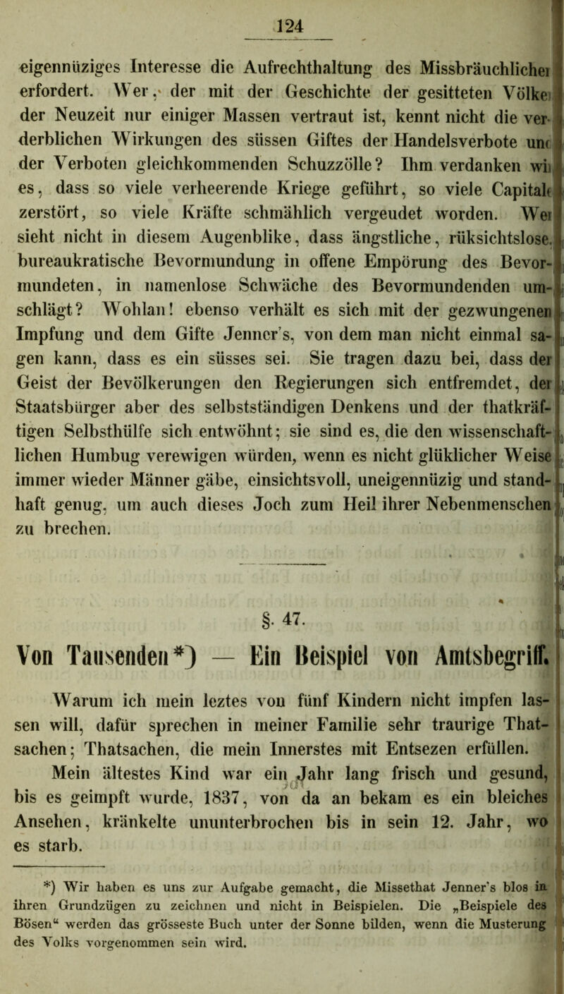 eigennüziges Interesse die Aufrechthaltung des Missbräuchlichei erfordert. Wer. der mit der Geschichte der gesitteten Volke: der Neuzeit nur einiger Massen vertraut ist, kennt nicht die ver Verblichen Wirkungen des süssen Giftes der Handelsverbote unc der Verboten gleichkommenden Schuzzölle? Ihm verdanken wii es, dass so viele verheerende Kriege geführt, so viele Capital* zerstört, so viele Kräfte schmählich vergeudet worden. Wer sieht nicht in diesem Augenblike, dass ängstliche, rüksichtslose. bureaukratisclie Bevormundung in offene Empörung des Bevor- mundeten, in namenlose Schwäche des Bevormundenden um- schlägt? Wohlan! ebenso verhält es sich mit der gezwungenen Impfung und dem Gifte Jenner s, von dem man nicht einmal sa- gen kann, dass es ein süsses sei. Sie tragen dazu bei, dass der Geist der Bevölkerungen den Regierungen sich entfremdet, dei ,| Staatsbürger aber des selbstständigen Denkens und der thatkräf- tigen Selbsthülfe sich entwöhnt; sie sind es, die den Wissenschaft- , liehen Humbug verewigen würden, wenn es nicht glüklicher Weise im 111er wieder Männer gäbe, einsichtsvoll, uneigennüzig und stand- ^ liaft genug, um auch dieses Joch zum Heil ihrer Nebenmenschen | zu brechen. — * p Von Tausenden'*) — Ein Beispiel von Amlsbegrilf. Warum ich mein leztes von fünf Kindern nicht impfen las- sen will, dafür sprechen in meiner Familie sehr traurige That- sachen; Thatsachen, die mein Innerstes mit Entsezen erfüllen. Mein ältestes Kind war ein Jahr lang frisch und gesund, bis es geimpft wurde, 1837, von da an bekam es ein bleiches Ansehen, kränkelte ununterbrochen bis in sein 12. Jahr, wo es starb. fl *) Wir haben es uns zur Aufgabe gemacht, die Missethat Jenners blos int ihren Grundzügen zu zeichnen und nicht in Beispielen. Die „Beispiele des Bösen“ werden das grösseste Buch unter der Sonne bilden, wenn die Musterung '! t des Volks vorgenommen sein wird.