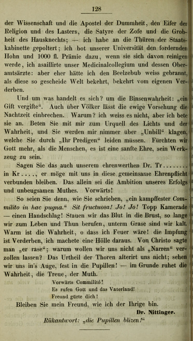 der Wissenschaft und die Apostel der Dummheit, den Eifer dei Religion und des Lasters, die Satyre der Zofe und die Grob- heit des Hausknechts; — ich habe an die Thüren der Staats- kabinette gepoltert; ich bot unserer Universität den fordernder Hohn und 1000 fl. Prämie dazu, wenn sie sich davon reinigen werde, ich asaillirte unser Medicinalcollegium und dessen Ober- amtsärzte: aber eher hätte ich den Beelzebub weiss gebrannt, als diese so gescheide Welt bekehrt, bekehrt vom eigenen Ver- derben. Und um was handelt es sich? um die Binsenwahrheit: „ein Gift vergifte“. Auch über Völker lässt die ewige Vorsehung die Nachtzeit einbrechen. Warum? ich weiss es nicht, aber ich bete sie an. Beten Sie mit mir zum Urquell des Lichts und der Wahrheit, und Sie werden mir nimmer über „Unbill“ klagen, welche Sie durch „Ihr Predigen“ leiden müssen. Fürchten wir Gott mehr, als die Menschen, es ist eine sanfte Ehre, sein Werk- zeug zu sein. Sagen Sie das auch unserem ehrenwerthen Dr. Tr in Kr...., er möge mit uns in diese gemeinsame Ehrenpflicht verbunden bleiben. Das allein sei die Ambition unseres Erfolgs und unbeugsamen Muthes. Vorwärts! So seien Sie denn, wie Sie schrieben, „ein kampffester Com- milito in hac pugna.“ Sit fructuosa! Jo! Jo! Topp Kamerade — einen Handschlag! Stauen wir das Blut in die Brust, so lange ! wir zum Leben und Thun berufen, unterm Grase sind wir kalt. : Warm ist die Wahrheit, o dass ich Feuer wäre! die Impfung ist Verderben, ich machete eine Hölle daraus. Von Christo sagte man „er rase“; warum wollen wir uns nicht als „Narren“ ver- zollen lassen? Das Urtheil der Thoren alterirt uns nicht; sehen wir uns in’s Auge, fest in die Pupillen! — im Grunde ruhet die Wahrheit, die Treue, der Muth. Vorwärts Commilitö! Es rufen Gott und das Vaterland! Freund gürte dich! Bleiben Sie mein Freund, wie ich der Ihrige bin. Dr. Nittinger. Rükantwort: „die Pupillen blizen/“