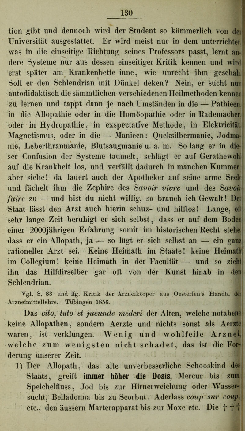 tion gibt und dennoch wird der Student so kümmerlich von dei Universität ausgestattet. Er wird meist nur in dem unterrichtet was in die einseitige Richtung seines Professors passt, lernt an- dere Systeme nur aus dessen einseitiger Kritik kennen und wird erst später am Krankenbette inne, wie unrecht ihm geschah Soll er den Schlendrian mit Dünkel deken? Nein, er sucht nui autodidaktisch die sämmtlichen verschiedenen Heilmethoden kenner zu lernen und tappt dann je nach Umständen in die — Pathieen in die Allopathie oder in die Homöopathie oder in Rademacher oder in Hydropathie, in exspectative Methode, in Elektricität Magnetismus, oder in die— Manieen: Queksilbermanie, Jodma- nie, Leberthranmanie, Blutsaugmanie u. a. m. So lang er in die- ser Confusion der Systeme taumelt, schlägt er auf Gerathewolv auf die Krankheit los, und verfällt dadurch in manchen Kummer aber siehe! da lauert auch der Apotheker auf seine arme Seef und fächelt ihm die Zephire des Savoir vivre und des Savoi, faire zu — und bist du nicht willig, so brauch ich Gewalt! De; Staat lässt den Arzt auch hierin schuz- und hilflos! Lange, oi sehr lange Zeit beruhigt er sich selbst, dass er auf dem Bodeii einer 2000jährigen Erfahrung somit im historischen Recht stehe dass er ein Allopath, ja — so lügt er sich selbst an — ein ganz rationeller Arzt sei. Keine Heimath im Staate! keine HeimatE im Collegium! keine Heimath in der Facultät — und so zieh; ihn das Hilfdirselber gar oft von der Kunst hinab in den Schlendrian. Vgl. S. 83 und ffg. Kritik der Arzneikörper aus Oesterleivs Handb. de; Arzneimittellehre. Tübingen 1856. Das cito, tuto et jucundc mederi der Alten, welche notabene keine Allopathen, sondern Aerzte und nichts sonst als Aerzte waren, ist verklungen. Wenig und wohlfeile Arznei, welche zum wenigsten nicht schadet, das ist die For- derung unserer Zeit. 1) Der Allopath, das alte unverbesserliche Schooskind des Staats, greift immer höher die Dosis, Mercur bis zum Speichelfluss, Jod bis zur Hirnerweichung oder Wasser- sucht, Belladonna bis zu Scorbut, Aderlass coup sur coup- etc., den äussern Marterapparat bis zur Moxe etc. Die fff