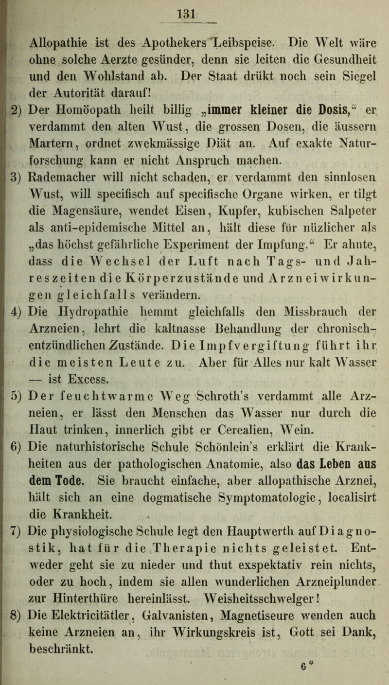 Allopathie ist des Apothekers'Leibspeise. Die Welt wäre ohne solche Aerzte gesünder, denn sie leiten die Gesundheit und den Wohlstand ab. Der Staat drükt noch sein Siegel der Autorität darauf! 2) Der Homöopath heilt billig „immer kleiner die Dosis,“ er verdammt den alten Wust, die grossen Dosen, die äussern Martern, ordnet zwekmässige Diät an. Auf exakte Natur- I! 7 O forschung kann er nicht Anspruch machen, i 3) Rademacher will nicht schaden, er verdammt den sinnlosen Wust, will specifisch auf specifische Organe wirken, er tilgt Idie Magensäure, wendet Eisen, Kupfer, kubischen Salpeter als anti-epidemische Mittel an, hält diese für niizlicher als „das höchst gefährliche Experiment der Impfung.“ Er ahnte, dass die Wechsel der Luft nach Tags- und Jah- reszeiten die Körperzustände und Ar zn ei Wirkun- gen gleichfalls verändern. 4) Die Hydropathie hemmt gleichfalls den Missbrauch der Arzneien, lehrt die kaltnasse Behandlung der chronisch- entzündlichen Zustände. Die Impfvergiftung führt ihr die meisten Leute zu. Aber für Alles nur kalt Wasser — ist Excess. 5) Der feuchtwarme Weg Schroth’s verdammt alle Arz- neien, er lässt den Menschen das Wasser nur durch die Haut trinken, innerlich gibt er Cerealien, Wein. 6) Die naturhistorische Schule Schönlein’s erklärt die Krank- heiten aus der pathologischen Anatomie, also das Leben aus dem Tode. Sie braucht einfache, aber allopathische Arznei, hält sich an eine dogmatische Symptomatologie, localisirt die Krankheit. 7) Die physiologische Schule legt den Hauptwerth auf Diagno- stik, hat für die Therapie nichts geleistet. Ent- j weder geht sie zu nieder und thut exspektativ rein nichts, oder zu hoch, indem sie allen wunderlichen Arzneiplunder zur Hinterthüre hereinlässt. Weisheitsschwelger! i 8) Die Elektricitätler, Galvanisten, Magnetiseure wenden auch . keine Arzneien an, ihr Wirkungskreis ist, Gott sei Dank, beschränkt. 6