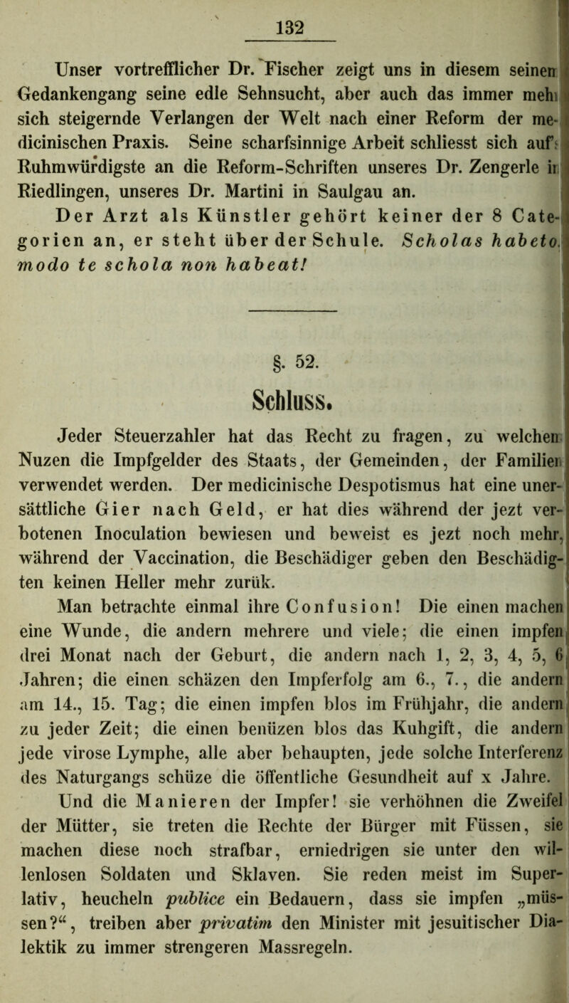 Unser vortrefflicher Dr. Fischer zeigt uns in diesem seinen Oedankengang seine edle Sehnsucht, aber auch das immer mehi sich steigernde Verlangen der Welt nach einer Reform der me- dicinischen Praxis. Seine scharfsinnige Arbeit schliesst sich auf: Ruhmwürdigste an die Reform-Schriften unseres Dr. Zengerle ii Riedlingen, unseres Dr. Martini in Saulgau an. Der Arzt als Künstler gehört keiner der 8 Cate- goricn an, er steht über der Schule. Scholas habeto. modo te schola non habeatl §• 52. Schluss. Jeder Steuerzahler hat das Recht zu fragen, zu welchen Nuzen die Impfgelder des Staats, der Gemeinden, der Familier verwendet werden. Der medicinische Despotismus hat eine uner- sättliche Gier nach Geld, er hat dies während der jezt ver- botenen Inoculation bewiesen und beweist es jezt noch mehr, während der Vaccination, die Beschädiger geben den Beschädig- ten keinen Heller mehr zuriik. Man betrachte einmal ihre Confusion! Die einen machen eine Wunde, die andern mehrere und viele; die einen impfen drei Monat nach der Geburt, die andern nach 1, 2, 3, 4, 5, Jahren; die einen schäzen den Itnpferfolg am 6., 7., die andern am 14., 15. Tag; die einen impfen blos im Frühjahr, die andern zu jeder Zeit; die einen beniizen blos das Kuhgift, die andern jede virose Lymphe, alle aber behaupten, jede solche Interferenz des Naturgangs schüze die öffentliche Gesundheit auf x Jahre. Und die Manieren der Impfer! sie verhöhnen die Zweifel der Mütter, sie treten die Rechte der Bürger mit Füssen, sie machen diese noch strafbar, erniedrigen sie unter den wil- lenlosen Soldaten und Sklaven. Sie reden meist im Super- lativ, heucheln ‘publice ein Bedauern, dass sie impfen „müs- sen?“, treiben aber privatim den Minister mit jesuitischer Dia- lektik zu immer strengeren Massregeln.