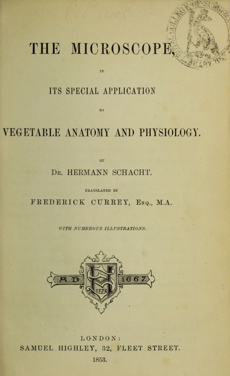 'k'^-Mk *. ■^' lA tf: II . , THE MICR0SC0PB|.|AJ ITS SPECIAL APPLICATION VEGETABLE ANATOMY AND PHYSIOLOGY. Dr. HERMANN SCHACHT. TRANSLATED BY PEEDEEICK CUEEEY, Esq., M.A. WITH NUMEROUS ILLUSTRATIONS. LONDON: SAMUEL HIGHLEY, 32, FLEET STEEET. 1853.