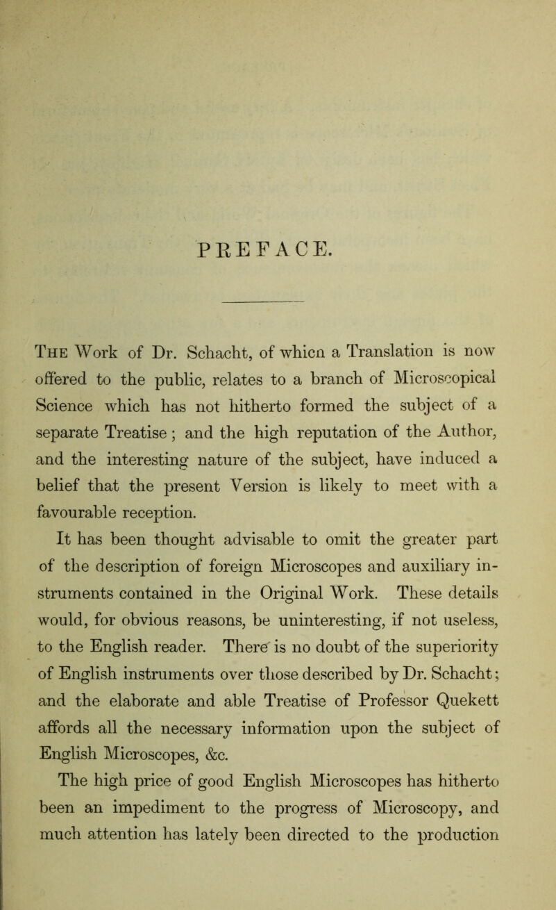 PREFACE. The Work of Dr. Schacht, of whicn a Translation is now offered to the public, relates to a branch of Microscopical Science which has not hitherto formed the subject of a separate Treatise; and the high reputation of the Author, and the interesting nature of the subject, have induced a belief that the present Version is likely to meet with a favourable reception. It has been thought advisable to omit the greater part of the description of foreign Microscopes and auxiliary in- struments contained in the Original Work. These details would, for obvious reasons, be uninteresting, if not useless, to the English reader. There is no doubt of the superiority of English instruments over those described by Dr. Schacht; and the elaborate and able Treatise of Professor Quekett affords all the necessary information upon the subject of English Microscopes, &c. The high price of good English Microscopes has hitherto been an impediment to the progress of Microscopy, and much attention has lately been directed to the production