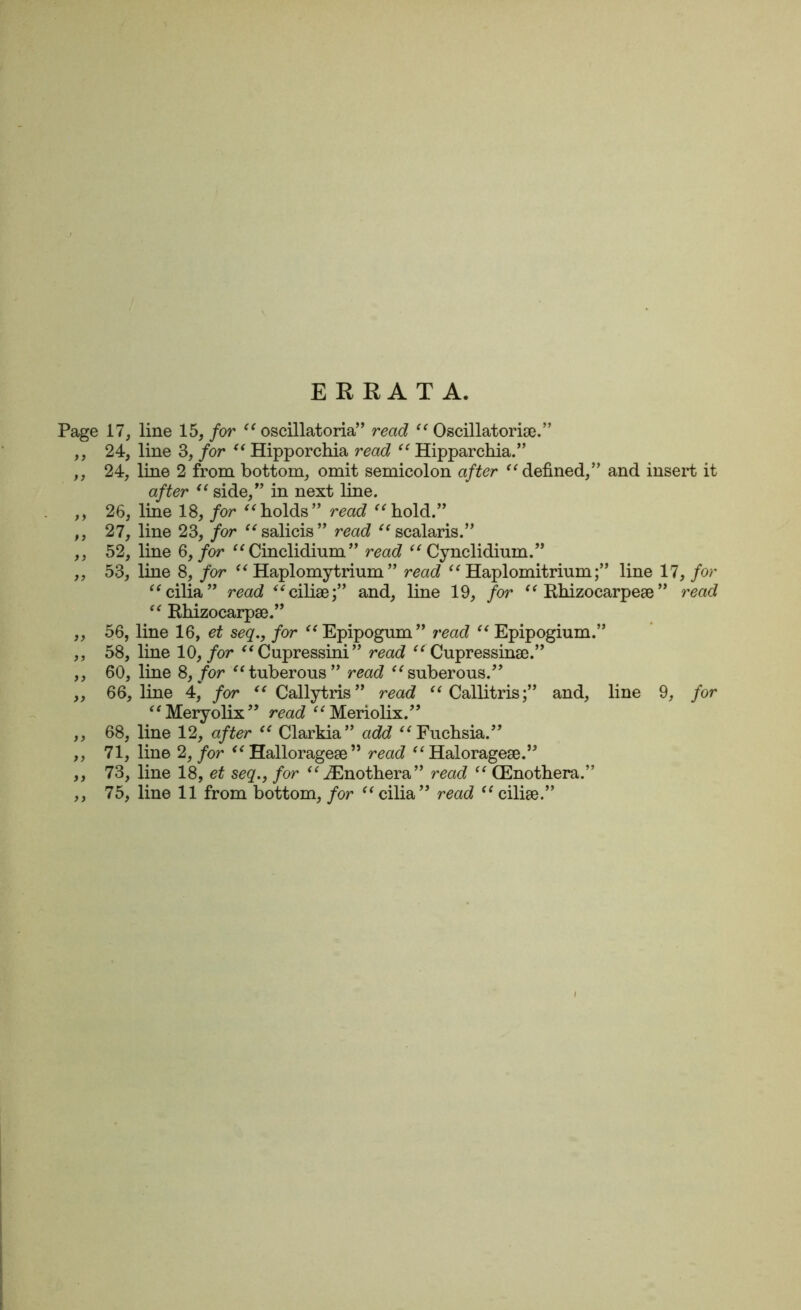 ERRATA. Page 17, line 15,/or oscillatoria” read Oscillatorise.” ,, 24, line 3, for ** Hipporchia read Hipparcliia/’ ,, 24, line 2 from bottom, omit semicolon after defined,” and insert it after side,” in next line. ,, 26, line 18, for bolds” read ^^bold.” ,, 27, line 23, for ^^salicis” read ^^scalaris.” ,, 52, line 6,/or ^^Cinclidium” read Cynclidium.” ,, 53, line 8, for Haplomytrium ” read Haplomitrium;” line 17, for cilia” read ^^ciliae;” and, line 19, for Khizocarpege” read Ehizocarpae.” „ 56, line 16, et seq,, for ^^Epipogum” I'ead Epipogium.” ,, 58, line 10,/or ^‘Cupressini” read Cupressinae.” ,, 60, line 8,/or tuberous” read ^^suberous.” „ 66, line 4, for Callytris” read Callitris;” and, line 9, for ^^Meryolix” read ^^Meriolix.” ,, 68, line 12, after Clarkia” add '^Fuchsia.” ,, 71, line 2, for Halloragese” read ^‘Haloragese.” ,, 73, line 18, et seq,, for ^^^Enothera” read CEnotbera.”