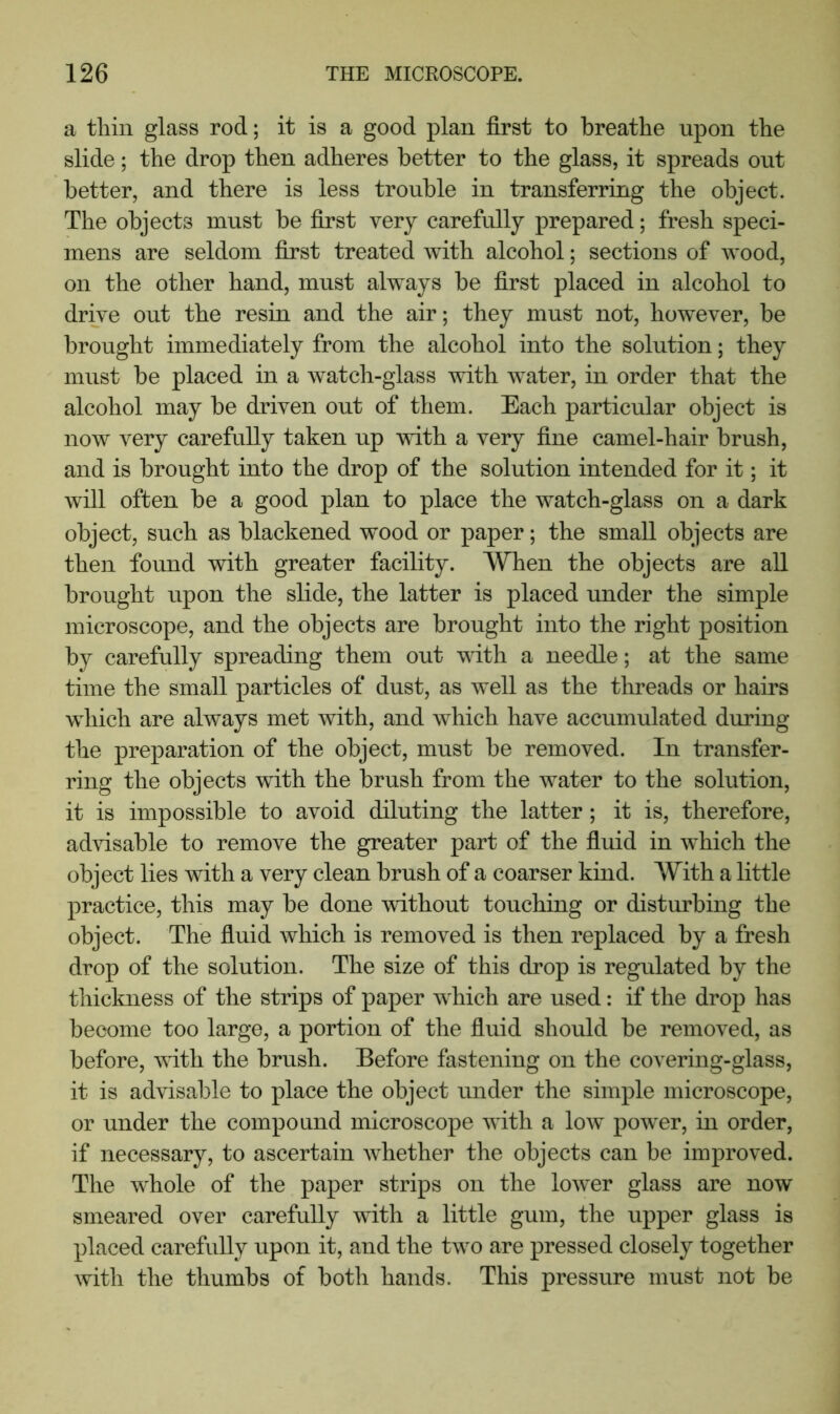 a tliin glass rod; it is a good plan first to breathe upon the slide; the drop then adheres better to the glass, it spreads out better, and there is less trouble in transferring the object. The objects must be first very carefully prepared; fresh speci- mens are seldom first treated with alcohol; sections of wood, on the other hand, must always be first placed in alcohol to drive out the resin and the air; they must not, however, be brought immediately from the alcohol into the solution; they must be placed in a watch-glass with water, in order that the alcohol may be driven out of them. Each particular object is now very carefully taken up with a very fine camel-hair brush, and is brought into the drop of the solution intended for it; it will often be a good plan to place the watch-glass on a dark object, such as blackened wood or paper; the small objects are then found with greater facility. When the objects are aU brought upon the slide, the latter is placed under the simple microscope, and the objects are brought into the right position by carefully spreading them out with a needle; at the same time the small particles of dust, as well as the threads or hairs which are always met with, and which have accumulated during the preparation of the object, must be removed. In transfer- ring the objects with the brush from the water to the solution, it is impossible to avoid diluting the latter; it is, therefore, advisable to remove the greater part of the fiuid in which the object lies with a very clean brush of a coarser kind. With a little practice, this may be done without touching or disturbing the object. The fiuid which is removed is then replaced by a fresh drop of the solution. The size of this drop is regulated by the thickness of the strips of paper w^hich are used: if the drop has become too large, a portion of the fiuid should be removed, as before, with the brush. Before fastening on the covering-glass, it is advisable to place the object under the simple microscope, or under the compound microscope with a low power, in order, if necessary, to ascertain whether the objects can be improved. The whole of the paper strips on the lower glass are now smeared over carefully with a little gum, the upper glass is placed carefully upon it, and the two are pressed closely together with the thumbs of both hands. This pressure must not be