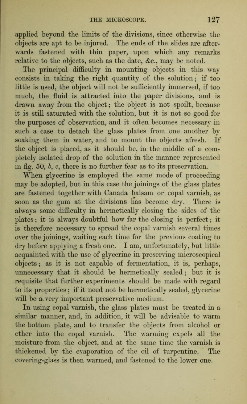 applied beyond the limits of the divisions, since otherwise the objects are apt to be injured. The ends of the slides are after- wards fastened with thin paper, upon which any remarks relative to the objects, such as the date, &c., may be noted. The principal difB.culty in mounting objects in this way consists in taking the right quantity of the solution; if too little is used, the object will not be sufficiently immersed, if too much, the fluid is attracted into the paper divisions, and is drawn away from the object; the object is not spoilt, because it is still saturated with the solution, but it is not so good for the purposes of observation, and it often becomes necessary in such a case to detach the glass plates from one another by soaking them in water, and to mount the objects afresh. If the object is placed, as it should be, in the middle of a com- pletely isolated drop of the solution in the manner represented in fig. 50, 6, c, there is no further fear as to its preservation. When glycerine is employed the same mode of proceeding may be adopted, but in this case the joinings of the glass plates are fastened together with Canada balsam or copal varnish, as soon as the gum at the divisions has become dry. There is always some difficulty in hermetically closing the sides of the plates; it is always doubtful how far the closing is perfect; it is therefore necessary to spread the copal varnish several times over the joinings, waiting each time for the previous coating to dry before applying a fresh one. I am, unfortunately, but little acquainted with the use of glycerine in preserving microscopical objects; as it is not capable of fermentation, it is, perhaps, unnecessary that it should be hermetically sealed; but it is requisite that further experiments should be made with regard to its properties ; if it need not be hermetically sealed, glycerine will be a.very important preservative medium. In using copal varnish, the glass plates must be treated in a similar manner, and, in addition, it will be advisable to warm the bottom plate, and to transfer the objects from alcohol or ether into the copal varnish. The warming expels all the moisture from the object, and at the same time the varnish is thickened by the evaporation of the oil of turpentine. The covering-glass is then warmed, and fastened to the lower one.