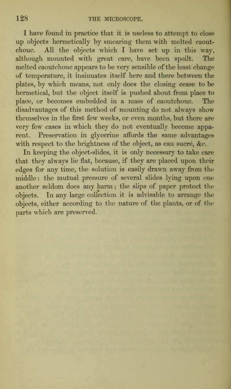 I have found in practice that it is useless to attempt to close up objects hermetically by smearing them with melted caout- chouc. All the objects which I have set up in this way, although mounted with great care, have been spoilt. The melted caoutchouc appears to be very sensible of the least change of temperature, it insinuates itself here and there between the plates, by which means, not only does the closing cease to be hermetical, but the object itself is pushed about from place to place, or becomes embedded in a mass of caoutchouc. The disadvantages of this method of mounting do not always show themselves in the first few weeks, or even months, but there are very few cases in which they do not eventually become appa- rent. Preservation in glycerine afibrds the same advantages with respect to the brightness of the object, as eau sucre, &c. In keeping the object-slides, it is only necessary to take care that they always lie flat, because, if they are placed upon their edges for any time, the solution is easily drawn away from the middle: the mutual pressure of several slides lying upon one another seldom does any harm; the slips of paper protect the objects. In any large collection it is advisable to arrange the objects, either according to the nature of the plants, or of the parts which are preserved.