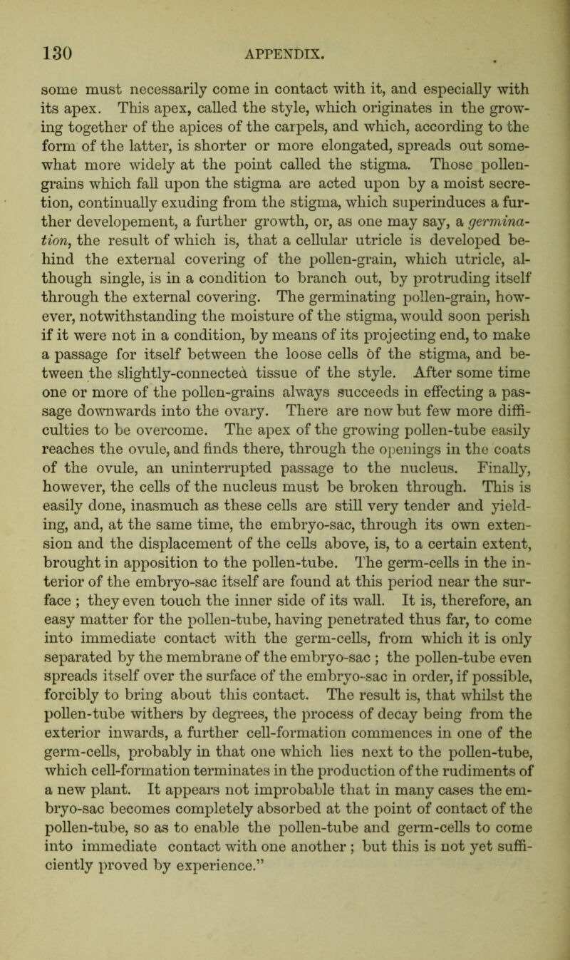 some must necessarily come in contact with it, and especially with its apex. This apex, called the style, which originates in the grow- ing together of the apices of the carpels, and which, according to the form of the latter, is shorter or more elongated, spreads out some- what more widely at the point called the stigma. Those pollen- grains which faU upon the stigma are acted upon by a moist secre- tion, continually exuding from the stigma, which superinduces a fur- ther developement, a further growth, or, as one may say, a germina- tion, the result of which is, that a cellular utricle is developed be- hind the external covering of the poUen-grain, which utricle, al- though single, is in a condition to branch out, by protruding itself through the external covering. The germinating pollen-grain, how- ever, notwithstanding the moisture of the stigma, would soon perish if it were not in a condition, by means of its projecting end, to make a passage for itself between the loose cells of the stigma, and be- tween the slightly-connected tissue of the style. After some time one or more of the pollen-grains always succeeds in effecting a pas- sage downwards into the ovary. There are now but few more diffi- culties to be overcome. The apex of the growing poUen-tube easily reaches the ovule, and finds there, through the openings in the coats of the ovule, an uninterrupted passage to the nucleus. Finally, however, the cells of the nucleus must be broken through. This is easily done, inasmuch as these cells are still very tender and yield- ing, and, at the same time, the embryo-sac, through its own exten- sion and the displacement of the cells above, is, to a certain extent, brought in apposition to the pollen-tube. The germ-cells in the in- terior of the embryo-sac itself are found at this period near the sur- face ; they even touch the inner side of its wall. It is, therefore, an easy matter for the pollen-tube, having penetrated thus far, to come into immediate contact with the germ-cells, from which it is only separated by the membrane of the embryo-sac ; the pollen-tube even spreads itself over the surface of the embryo- sac in order, if possible, forcibly to bring about this contact. The result is, that whilst the poUen-tube withers by degrees, the process of decay being from the exterior inwards, a further cell-formation commences in one of the germ-cells, probably in that one which lies next to the poUen-tube, which cell-formation terminates in the production of the rudiments of a new plant. It appears not improbable that in many cases the em- bryo-sac becomes completely absorbed at the point of contact of the pollen-tube, so as to enable the pollen-tube and germ-cells to come into immediate contact with one another ; but this is not yet suffi- ciently proved by experience.”
