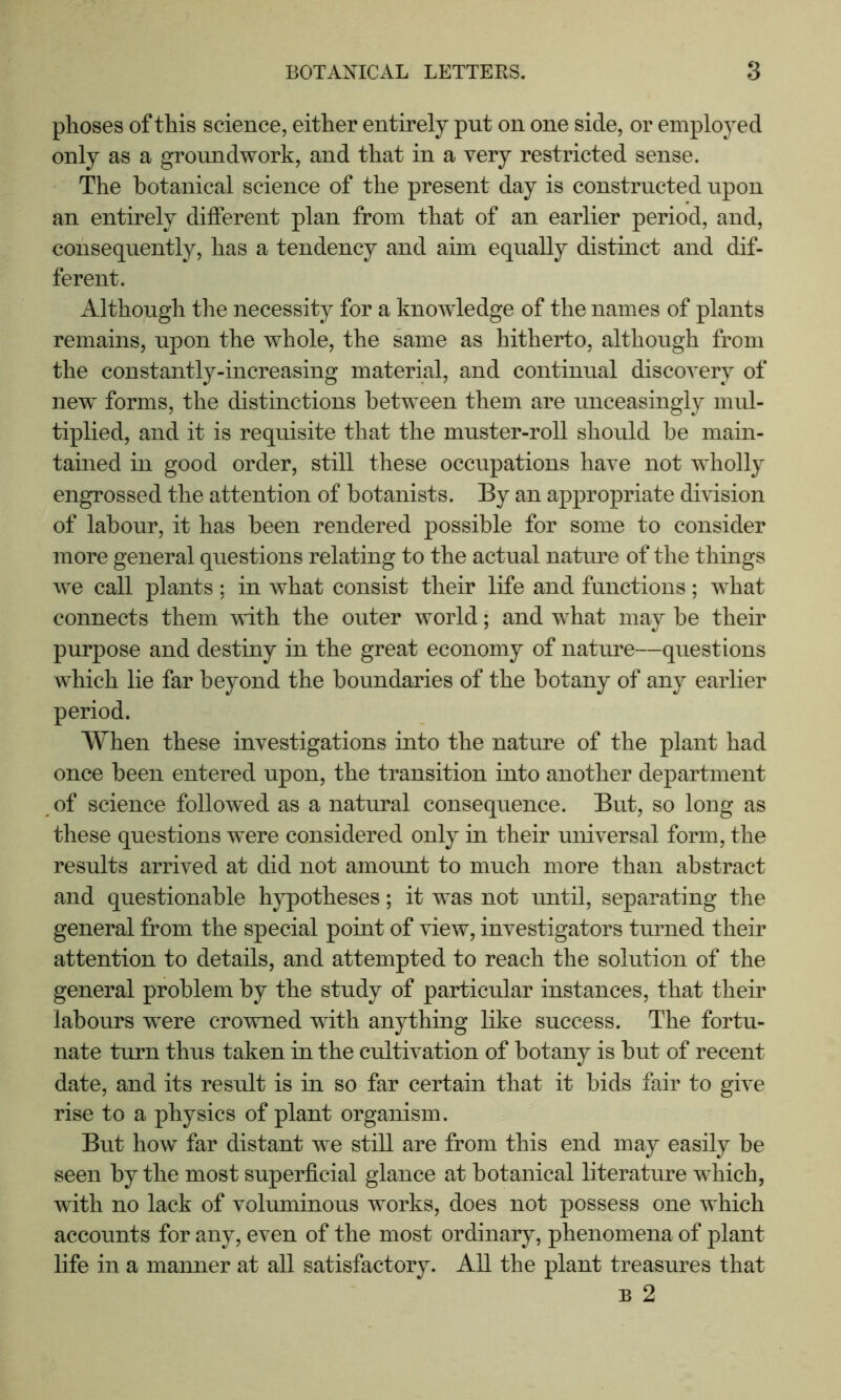 phoses of this science, either entirely put on one side, or employed only as a groundwork, and that in a very restricted sense. The botanical science of the present day is constructed upon an entirely different plan from that of an earlier period, and, consequently, has a tendency and aim equally distinct and dif- ferent. Although the necessity for a knowledge of the names of plants remains, upon the whole, the same as hitherto, although from the constantly-increasing material, and continual discovery of new forms, the distinctions between them are unceasingly mul- tiplied, and it is requisite that the muster-roll should be main- tained in good order, still these occupations have not wholly engrossed the attention of botanists. By an appropriate division of labour, it has been rendered possible for some to consider more general questions relating to the actual nature of the things we call plants; in what consist their life and functions; what connects them with the outer world; and what may be their purpose and destiny in the great economy of nature—questions which lie far beyond the boundaries of the botany of any earlier period. When these investigations into the nature of the plant had once been entered upon, the transition into another department of science followed as a natural consequence. But, so long as these questions were considered only in their universal form, the results arrived at did not amount to much more than abstract and questionable hypotheses; it was not imtil, separating the general from the special point of view, investigators turned their attention to details, and attempted to reach the solution of the general problem by the study of particular instances, that their labours were crowned with anything like success. The fortu- nate turn thus taken in the cultivation of botany is but of recent date, and its result is in so far certain that it bids fair to give rise to a physics of plant organism. But how far distant we still are from this end may easily be seen by the most superficial glance at botanical literature which, with no lack of voluminous works, does not possess one which accounts for any, even of the most ordinary, phenomena of plant life in a manner at all satisfactory. All the plant treasures that B 2