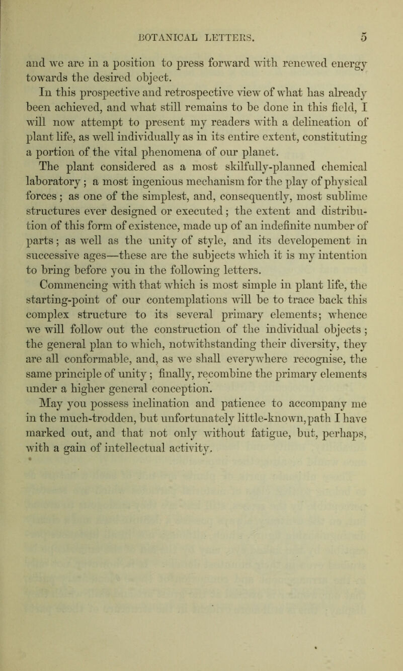and we are in a position to press forward with renewed energy towards the desired object. In this prospective and retrospective view of what has already been achieved, and what still remains to be done in this field, I will now attempt to present my readers with a delineation of plant life, as well individually as in its entire extent, constituting a portion of the vital phenomena of our planet. The plant considered as a most skilfully-planned chemical laboratory ; a most ingenious mechanism for the play of physical forces; as one of the simplest, and, consequently, most sublime structures ever designed or executed; the extent and distribu- tion of this form of existence, made up of an indefinite number of parts; as well as the unity of style, and its developement in successive ages—these are the subjects which it is my intention to bring before you in the following letters. Commencing with that which is most simple in plant life, the starting-point of our contemplations wiU be to trace back this complex structure to its several primary elements; whence we will follow out the construction of the individual objects ; the general plan to which, notwithstanding their diversity, they are all conformable, and, as we shall everywhere recognise, the same principle of unity; finally, recombine the primary elements under a higher general conception. May you possess inclination and patience to accompany me in the much-trodden, but unfortunately little-known,path I have marked out, and that not only without fatigue, but, perhaps, with a gain of intellectual activity.