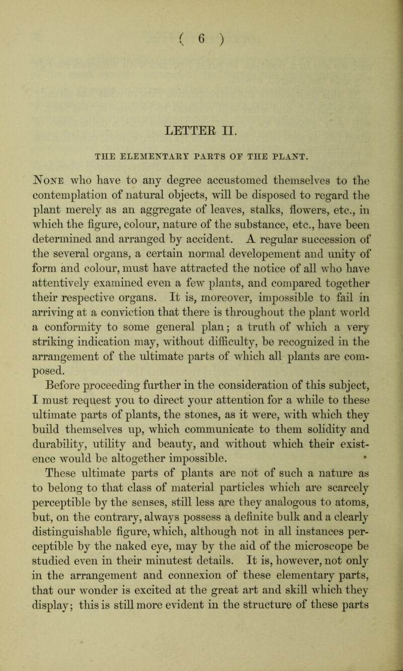 LETTEE II. THE ELEMEKTABT PAKTS OE THE PLANT. None who have to any degree accustomed themselves to the contemplation of natural objects, will be disposed to regard the plant merely as an aggregate of leaves, stalks, flowers, etc., in which the figure, colour, nature of the substance, etc., have been determined and arranged by accident. A regular succession of the several organs, a certain normal developement and unity of form and colour, must have attracted the notice of all who have attentively examined even a few plants, and compared together their respective organs. It is, moreover, impossible to fail in arriving at a conviction that there is throughout the plant world a conformity to some general plan; a truth of which a very striking indication may, without difiiculty, be recognized in the arrangement of the ultimate parts of which all plants are com- posed. Before proceeding further in the consideration of this subject, I must request you to direct your attention for a while to these ultimate parts of plants, the stones, as it were, with which they build themselves up, which communicate to them solidity and durability, utility and beauty, and without which their exist- ence would be altogether impossible. These ultimate parts of plants are not of such a nature as to belong to that class of material particles which are scarcely perceptible by the senses, still less are they analogous to atoms, but, on the contrary, always possess a definite bulk and a clearly distinguishable figure, which, although not in all instances per- ceptible by the naked eye, may by the aid of the microscope be studied even in their minutest details. It is, however, not only in the arrangement and connexion of these elementary parts, that our wonder is excited at the great art and skiU which they display; this is still more evident in the structure of these parts