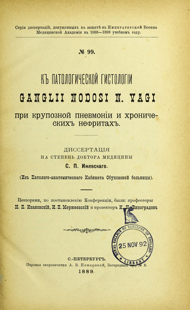 Серія диссертацій, допущенныхъ къ защитѣ въ Императорской Военно Медицинской Академіи въ 1888—1889 учебномъ году. № 99. ІП) ПАТОЛОГИЧЕСКОЙ №011 при крупозной пневмоніи и хрониче- ДИССЕРТАЦІЯ НА СТЕПЕНЬ ДОКТОРА МЕДИЦИНЫ С. П. Ижевскаго. (Изъ Патолого-анатомическаго Кабинета Обухсвскои больницы). Цензорами, по постановленію Конференціи, были: профессоры Н. П. Ивановскій, И. П. Мержеевскій ипрозекторъ К^Н^иноградовъ екихъ неФритахъ. Паровая скоропечатня А. В. Пожаровой, 18 8 9. С.-ПЕТЕРБУРГЪ.