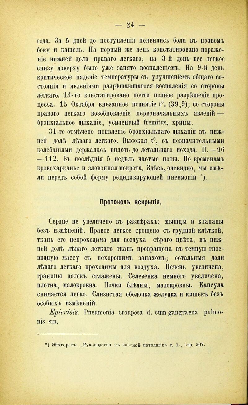 года. За 5 дней до постуилевія появились боли въ правомъ боку и кашель. На первый же день констатировано пораже- ніе нижней доли праваго легкаго; на 3-й день все легкое снизу доверху было уже занято воспаленіемъ. На 9-й день критическое паденіе температуры съ улучшеніемъ общаго со- стояпія и явленіями разрѣшающагося воспаленія со стороны легкаго. 13-го констатировано почти полное разрѣшеніе про- цесса. 15 Октября внезапное поднятіе 1°. (39,9); со стороны праваго легкаго возобновленіе первоначальныхъ явленій — бронхіальное дыханіе, усиленный ігетііив, хрипы. 31-го отмѣчено появленЬ бронхіальнаго дыханія въ ниж- ней долѣ лѣваго легкаго. Высокая і°, съ незначительными колебаніями держалась вплоть до летальнаго исхода. П.—96 —112. Въ послѣднія 5 недѣль частые поты. По временамъ кровохарканье и зловонная мокрота. Здѣсь, очевидно, мы имѣ- ли передъ собой форму рецидивирующей пневмоніи *). Протоколъ вскрытія. Сердце не увеличено въ размѣрахъ- мышцы и клапаны безъ измѣненій. Правое легкое срощено съ грудной клѣткой; ткань его непроходима для воздуха сѣраго цвѣта; въ ниж- ней долѣ лѣваго легкаго ткань превращена въ темную гное- видную массу съ нехорошимъ запахомъ; остальныя доли лѣваго легкаго проходимы для воздуха. Печень увеличена, границы долекъ сглажены. Селезенка немного увеличена, плотна, малокровна. Почки блѣдны, малокровны. Капсула снимается легко. Слизистая оболочка желудка и кишекъ безъ особыхъ измѣненій. Ерг'сггш. Рпеішопіа сгоироза сі. сит ^ап&гаепа риішо- ПІ8 8ІП. ) Эйхгорстъ. „Руководство къ частной патологіи> т. 1., стр. 507.