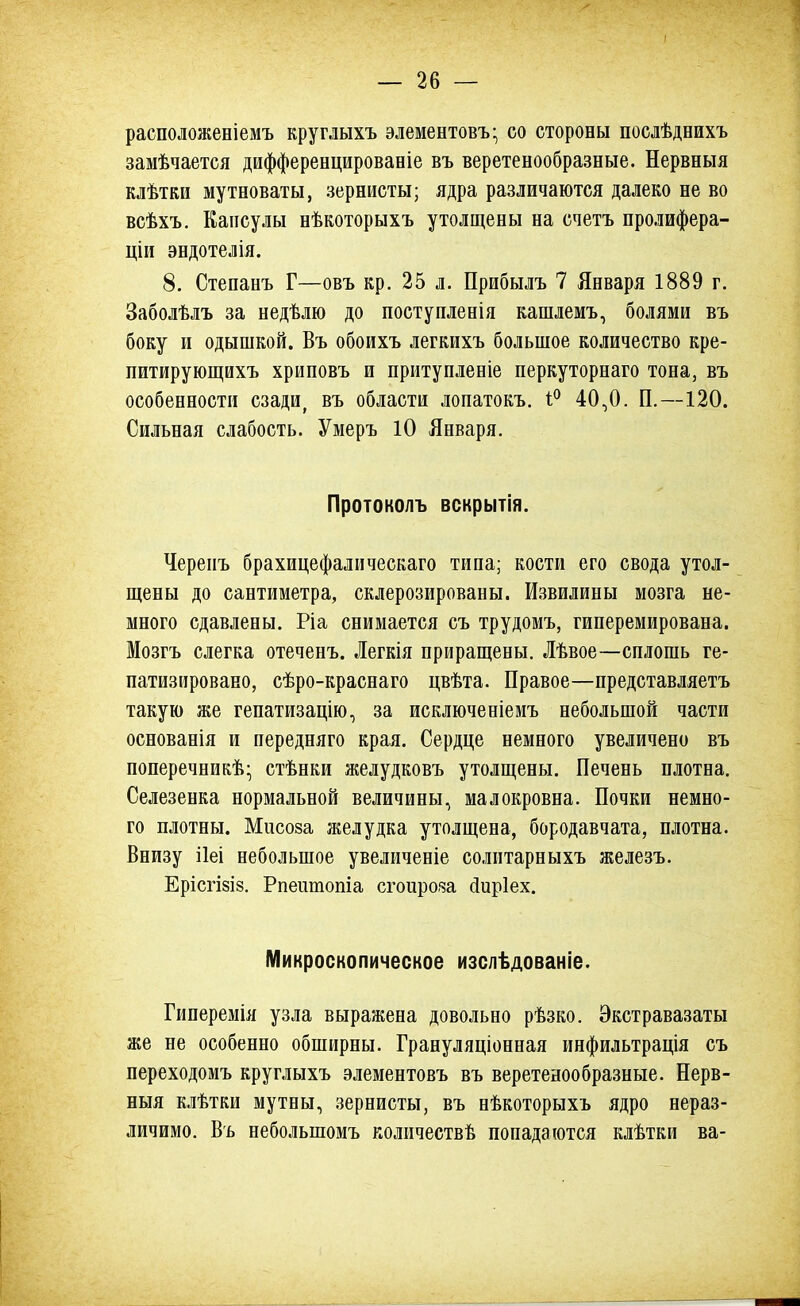 расположеніемъ круглыхъ элементовъ- со стороны послѣднихъ замѣчается дифференцироваеіе въ веретенообразные. Нервныя клѣтки мутноваты, зернисты; ядра различаются далеко не во всѣхъ. Капсулы нѣкоторыхъ утолщены на счетъ пролифера- ціи эндотелія. 8. Степанъ Г—овъ кр. 25 л. Прибылъ 7 Января 1889 г. Заболѣлъ за недѣлю до поступленія кашлемъ, болями въ боку и одышкой. Въ обоихъ легкихъ большое количество кре- питирующихъ хриповъ и притупленіе перкуторнаго тона, въ особенности сзади, въ области лопатокъ. 1° 40,0. П.—120. Сильная слабость. Умеръ 10 Января. Протоколъ вскрытія. Череиъ брахицефалическаго типа; кости его свода утол- щены до сантиметра, склерозированы. Извилины мозга не- много сдавлены. Ріа снимается съ трудомъ, гиперемирована. Мозгъ слегка отеченъ. Легкія приращены. Лѣвое—сплошь ге- патизировано, сѣро-краснаго цвѣта. Правое—представляетъ такую же гепатизацію, за исключеніемъ небольшой части основанія и передняго края. Сердце немного увеличено въ поперечникѣ; стѣнки желудковъ утолщены. Печень плотна. Селезенка нормальной величины, малокровна. Почки немно- го плотны. Мисоза желудка утолщена, бородавчата, плотна. Внизу ііеі небольшое увеличеніе солитарныхъ железъ. Ерісгізіз. Рпешпопіа сгоироза сіиріех. Микроскопическое изслѣдованіе. Гиперемія узла выражена довольно рѣзко. Экстравазаты же не особенно обширны. Грануляціонная инфильтрація съ переходомъ круглыхъ элементовъ въ веретенообразные. Нерв- ныя клѣтки мутны, зернисты, въ нѣкоторыхъ ядро нераз- личимо. Въ неболыпомъ количеств^ попадаются клѣтки ва-