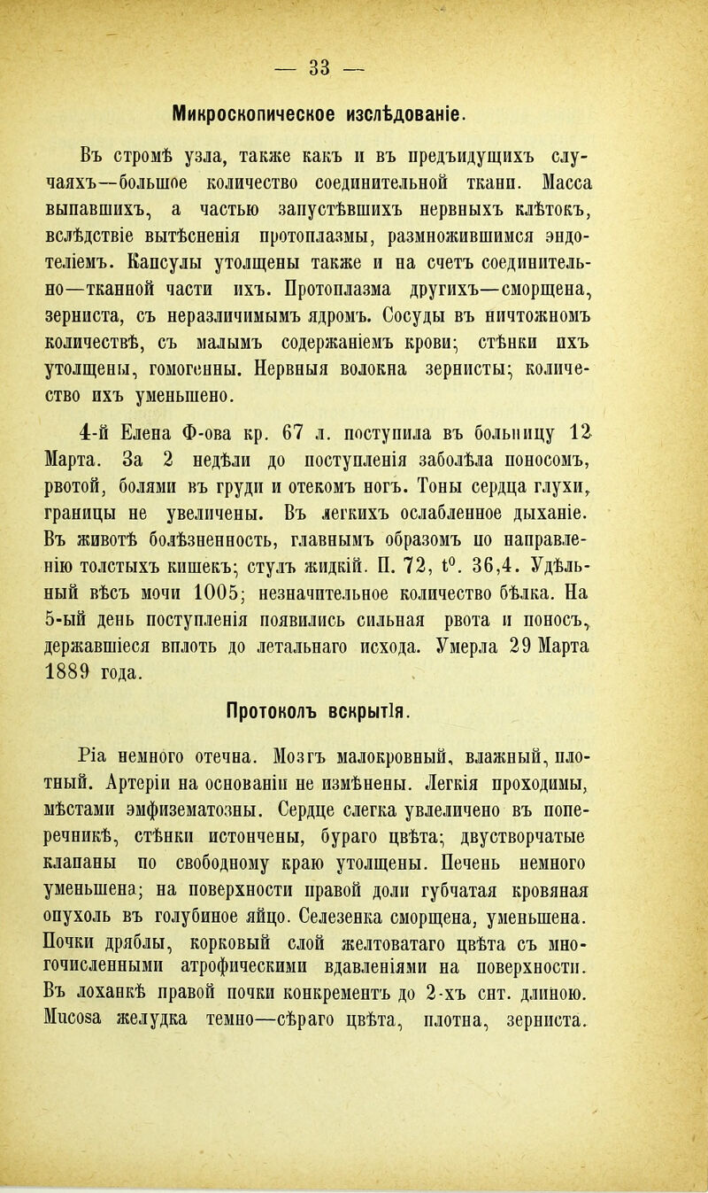 Микроскопическое изслѣдованіе. Въ стромѣ узла, также какъ и въ предъидущихъ слу- чаяхъ—большое количество соединительной ткани. Масса выпавшихъ, а частью запустѣвшихъ нервныхъ клѣтокъ, вслѣдствіе вытѣсненія протоплазмы, размножившимся эндо- теліемъ. Капсулы утолщены также и на счетъ соединитель- но—тканной части ихъ. Протоплазма другихъ—сморщена, зерниста, съ неразличимымъ ядромъ. Сосуды въ ничтожномъ количествѣ, съ малымъ содержаніемъ крови- стѣнки ихъ утолщены, гомогенны. Нервныя волокна зернистые количе- ство ихъ уменьшено. 4-й Елена Ф-ова кр. 67 л. поступила въ больницу 12 Марта. За 2 недѣли до поступленія заболѣла поносомъ, рвотой, болями въ груди и отекомъ ногъ. Тоны сердца глухи, границы не увеличены. Въ легкихъ ослабленное дыханіе. Въ животѣ болѣзненность, главнымъ образомъ по направле- нно толстыхъ кишекъ; стулъ жидкій. П. 72, 1°. 36,4. Удель- ный вѣсъ мочи 1005; незначительное количество бѣлка. На 5-ый день поступленія появились сильная рвота и поносъ, державшіеся вплоть до летальнаго исхода. Умерла 29 Марта 1889 года. Протоколъ вскрытія. Ріа немного отечна. Мозгъ малокровный, влажный, пло- тный. Артеріи на основаніи не измѣнены. Легкія проходимы, мѣстами эмфизематозны. Сердце слегка увлеличено въ попе- речник, стѣнки истончены, бураго цвѣта- двустворчатые клапаны по свободному краю утолщены. Печень немного уменьшена; на поверхности правой доли губчатая кровяная опухоль въ голубиное яйцо. Селезенка сморщена, уменьшена. Почки дряблы, корковый слой желтоватаго цвѣта съ мно- гочисленными атрофическими вдавленіями на поверхности. Въ лоханкѣ правой почки конкрементъ до 2-хъ снт. длиною. Мисоза желудка темно—сѣраго цвѣта, плотна, зерниста.