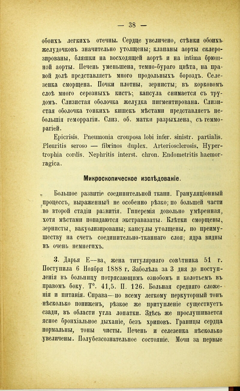 обоихъ легкихъ отечны. Сердце увеличено, стѣнки обоихъ желудочковъ значительно утолщены; клапаны аорты склеро- зированы, бляшки на восходящей аортѣ и на іпііша брюш- ной аорты. Печень уменьшена, темно-бураго цвѣта, на пра- вой долѣ представляетъ много продольныхъ бороздъ. Селе- зенка сморщена. Почки плотны, зернисты; въ корковомъ слоѣ много серозныхъ кистъ- капсула снимается съ тру- домъ. Слизистая оболочка желудка пигментирована. Слизи- стая оболочка тонкихъ кишекъ мѣстами представляетъ не- болыпія геморрагіи. Слиз. об. матки разрыхлена, съгеммо- рагіей. Ерісгізіз. Рпеішопіа сгоироза ІоЬі іпіег. зіпізіг. рагііаііз. РІеигШз зегозо — Штпоз сіиріех. Агіегіозсіегозіз. Нурег- ігорпіа согсііз. КерЪгШз іпіегзѣ. спгоп. ЕпсІотеІгШз Ьаетог- га^іса. Микроскопическое изслѣдованіе. . Большое развитіе соединительной ткани. Грануляціонный ^процессъ, выраженный не особенно рѣзко; по большей части во второй стадіи развитія. Гиперемія довольно умѣренная, хотя мѣстами попадаются экстравазаты. Елѣтки сморщены, зернисты, вакуолизированы; капсулы утолщены, по преиму- ществу на счетъ соединительно-тканнаго слоя; ядра видны въ очень немногихъ. 3. Дарья Е—ва, жена титулярнаго советника 51 г. Поступила 6 Ноября 1888 г. Заболѣла за 3 дня до поступ- ленія въ больницу потрясающнмъ ознобомъ и колотьемъ въ правомъ боку. Т°. 41,5. П. 126. Больная средняго сложе- нія и питанія. Справа—но всему легкому перкуторный тонъ нѣсколько пониженъ, рѣзкое же притупленіе существуетъ сзади, въ области угла лопатки. Здѣсь же прослушивается ясное бронхіальное дыханіе, безъ хриповъ. Границы сердца нормальны, тоны чисты. Печень и селезенка нѣсколько увеличены. Полубезсознательное состояніе. Мочи за первые ГН