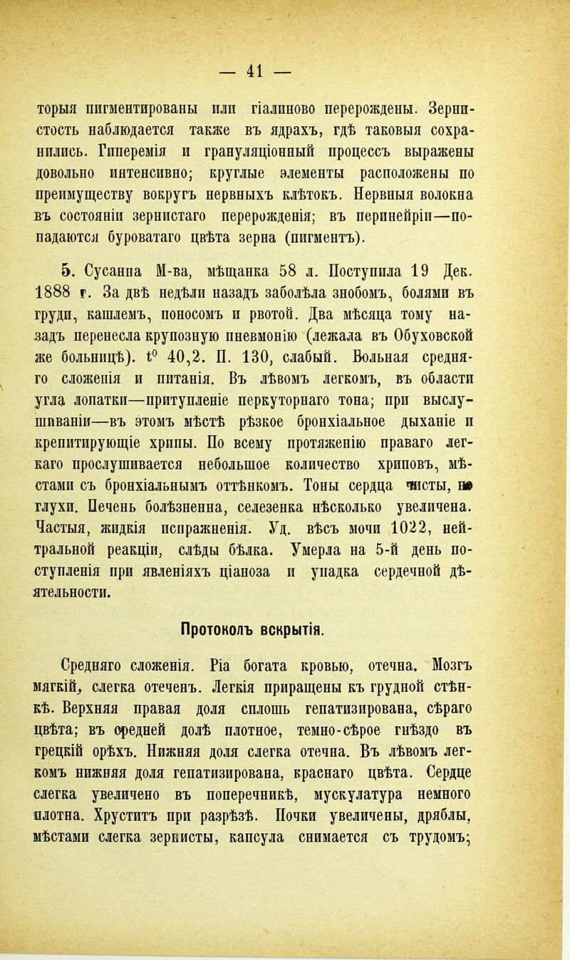 торыя пигментированы или гіалиново перерождены. Зерни- стость наблюдается также въ ядрахъ, гдѣ таковыя сохра- нились. Гиперемія и грануляціонный процессъ выражены довольно интенсивно; круглые элементы расположены по преимуществу вокругъ нервныхъ клѣтокъ. Нервныя волокна въ состоявши зернистаго перерожденія; въ перинейріи—по- падаются буроватаго цвѣта зерна (пигментъ). 5. Сусанна М-ва, мѣщанка 58 л. Поступила 19 Дек. 1888 г. За двѣ недѣли назадъ заболѣла знобомъ, болями въ груди, кашлемъ, поносомъ и рвотой. Два мѣсяца тому на- задъ перенесла крупозную пневмонію (лежала въ Обуховской же больницѣ). 1° 40,2. П. 130, слабый. Вольная средня- го сложенія и питанія. Въ лѣвомъ легкомъ, въ области угла лопатки—притупленіе перкуторнаго тона; при выслу- шиваніи—въ этомъ мѣстѣ рѣзкое бронхіальное дыханіе и крепитирующіе хрипы. По всему протяженію праваго лег- каго прослушивается небольшое количество хриповъ, мѣ- стами съ бронхіальнымъ оттѣнкомъ. Тоны сердца чисты, ж глухи. Печень болѣзненна, селезенка нѣсколько увеличена. Частыя, жидкія испражненія. Уд. вѣсъ мочи 1022, ней- тральной реакціи, слѣды бѣлка. Умерла на 5-й день по- ступленія при явленіяхъ ціаноза и упадка сердечной дѣ- ятельности. Протоколъ вскрытія. Средняго сложенія. Ріа богата кровью, отечна. Мозгъ мягкійѴ, слегка отеченъ. Легкія приращены къ грудной стѣн- кѣ. Верхняя правая доля сплошь гепатизирована, сѣраго цвѣта; въ средней долѣ плотное, темно-сѣрое гнѣздо въ грецкій орѣхъ. Нижняя доля слегка отечна. Въ лѣвомъ лег- комъ нижняя доля гепатизирована, краснаго цвѣта. Сердце слегка увеличено въ поперечникѣ, мускулатура немного плотна. Хруститъ при разрѣзѣ. Почки увеличены, дряблы, мѣстами слегка зернисты, капсула снимается съ трудомъ-