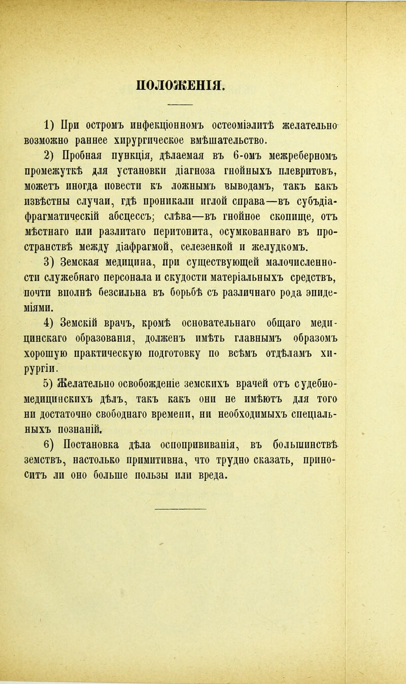 ПОЛОЖЕШЯ. 1) При остромъ инфекціонномъ остеоміэлитѣ желательно возможно раннее хирургическое вмѣшательство. 2) Пробная пункція, дѣлаемая въ б-омъ межреберномъ промежуткѣ для установки діагноза гнойныхъ плевритовъ, можетъ иногда повести къ ложнымъ выводамъ, такъ какъ извѣстны случаи, гдѣ проникали иглой справа—въ субъдіа- фрагматическій абсцессъ; слѣва—въ гнойное скопище, отъ мѣстнаго или разлитаго перитонита, осумкованнаго въ про- странствѣ между діафрагмой, селезенкой и желудкомъ. 3) Земская медицина, при существующей малочисленно- сти служебнаго персонала и скудости матеріальныхъ средствъ, почти вполнѣ безсильна въ борьбѣ съ различнаго рода эпиде- міями. 4) Земскій врачъ, кромѣ основательнаго общаго меди- цинскаго образованы, долженъ имѣть главнымъ образомъ хорошую практическую подготовку по всѣмъ отдѣламъ хи- рургіи. 5) Желательно освобожденіе земскихъ врачей отъ судебно- медицивскихъ дѣлъ, такъ какъ они не имѣютъ для того ни достаточно свободнаго времени, ни необходимыхъ спещаль- ныхъ познаній, 6) Постановка дѣла оспопрививанія, въ большинствѣ земствъ, настолько примитивна, что трудно сказать, прино- сить ли оно больше пользы или вреда.