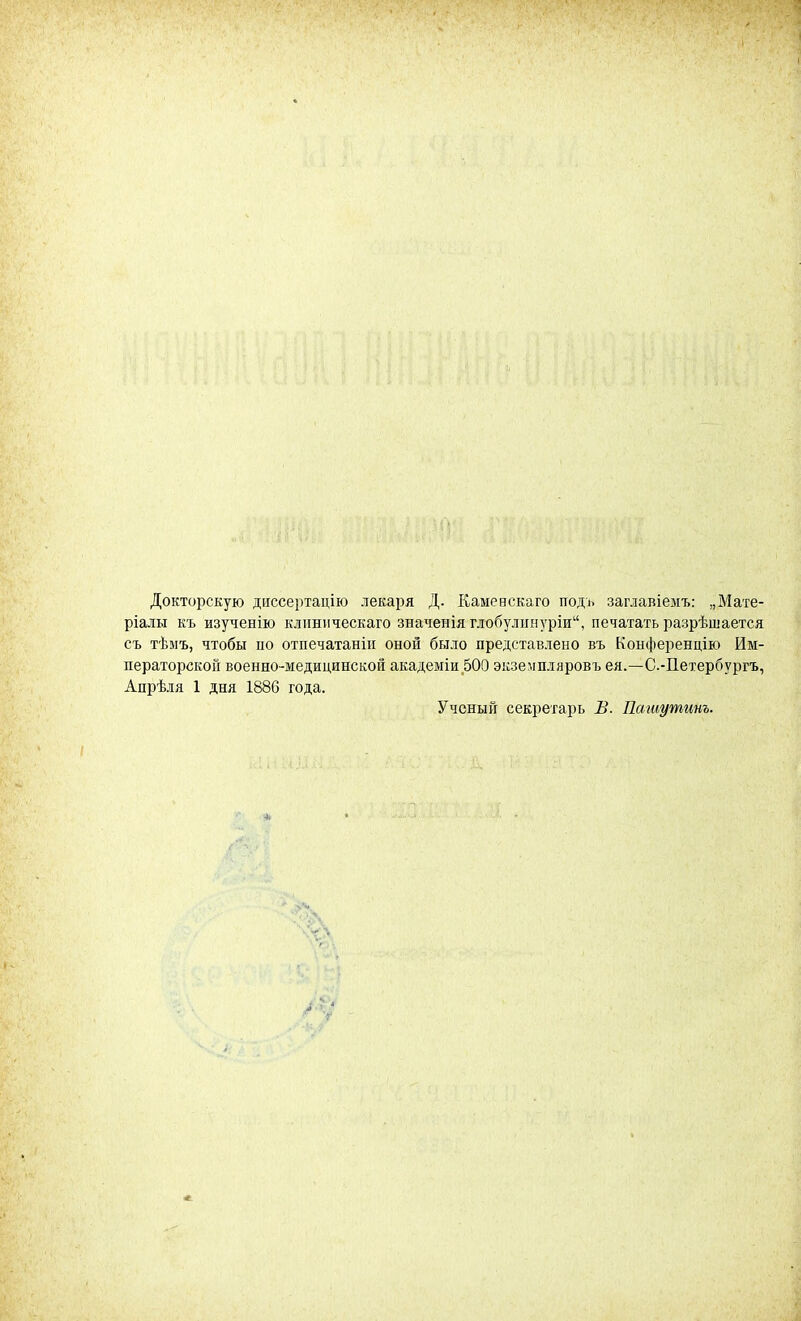 Докторскую диссертацію лекаря Д. Камевскаго подъ заглавіемъ: „Мате- ріалы къ изученію клншіческаго значенія глобулинуріи, печатать разрѣшается съ тѣмъ, чтобы по отпечатаніи оной было представлено въ Конференцию Им- ператорской военно-медицинской академіи,500 экземпляровъ ея.—С.-Петербургъ, Апрѣля 1 дня 1886 года. Ученый секретарь В. Пашутинъ.