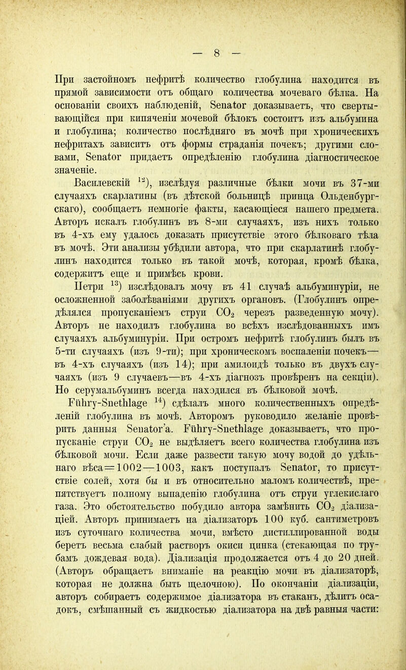 При застойномъ нефритѣ количество глобулина находится въ прямой зависимости отъ общаго количества мочеваго бѣлка. На основаніи своихъ наблюденій, Зепаіог доказываетъ, что сверты- вающійся при кипяченіи мочевой бѣлокъ состоитъ изъ альбумина и глобулина; количество послѣдняго въ мочѣ при хроническихъ нефритахъ зависитъ отъ формы страданія почекъ; другими сло- вами, 8епаг.ог придаетъ опредѣленію глобулина діагностическое значеніе. Василевскій изслѣдуя различные бѣлки мочи въ 37-ми случаяхъ скарлатины (въ дѣтской больницѣ принца Ольденбург- скаго), сообщаетъ немногіе факты, касающіеся нашего предмета. Авторъ искалъ глобулинъ въ 8-ми случаяхъ, изъ нихъ только въ 4-хъ ему удалось доказать присутствіе этого бѣлковаго тѣла въ мочѣ. Эти анализы убѣдили автора, что при скарлатинѣ глобу- линъ находится только въ такой мочѣ, которая, кромѣ бѣлка, содержитъ еще и примѣсь крови. ІГетри 13) изслѣдовалъ мочу въ 41 случаѣ альбуминуріи, не осложненной заболѣваніями другихъ органовъ. (Глобулинъ опре- делялся пропусканіемъ струи С02 черезъ разведенную мочу). Авторъ не находилъ глобулина во всѣхъ изслѣдованныхъ имъ случаяхъ альбуминуріи. При остромъ нефритѣ глобулинъ былъ въ 5-ти случаяхъ (изъ 9-ти); при хроническомъ воспаленіи почекъ— въ 4-хъ случаяхъ (изъ 14); при амилоидѣ только въ двухъ слу- чаяхъ (изъ 9 случаевъ—въ 4-хъ діагнозъ провѣренъ на секціи). Но серумальбуминъ всегда находился въ бѣлковой мочѣ. Еіі1ігу-8пеіЫа§е и) сдѣлалъ много количественныхъ опредѣ- леній глобулина въ мочѣ. Авторомъ руководило желаніе прове- рить данныя 8еиа1ог'а. Ейпгу-8пеІЫа»е доказываетъ, что про- пусканіе струи С02 не выдѣляетъ всего количества глобулина изъ бѣлковой мочи. Если даже развести такую мочу водой до удѣль- наго вѣса=1002—1003, какъ поступалъ 8епаѣог, то присут- ствіе солей, хотя бы и въ относительно маломъ количествѣ, пре- пятствуетъ полному выпаденію глобулина отъ струи углекислаго газа. Это обстоятельство побудило автора замѣнить С02 дзализа- щей. Авторъ принимаетъ на діализаторъ 100 куб. сантиметровъ изъ суточнаго количества мочи, вмѣсто дистиллированной воды беретъ весьма слабый растворъ окиси цинка (стекающая по тру- бамъ дождевая вода). Діализація продолжается отъ 4 до 20 дней. (Авторъ обращаетъ вниманіе на реакцію мочи въ діализаторѣ, которая не должна быть щелочною). По окончаніи діализаціи, авторъ собираетъ содержимое діализатора въ стаканъ, дѣлитъ оса- докъ, смѣшанный съ жидкостью діализатора на двѣ равныя части: