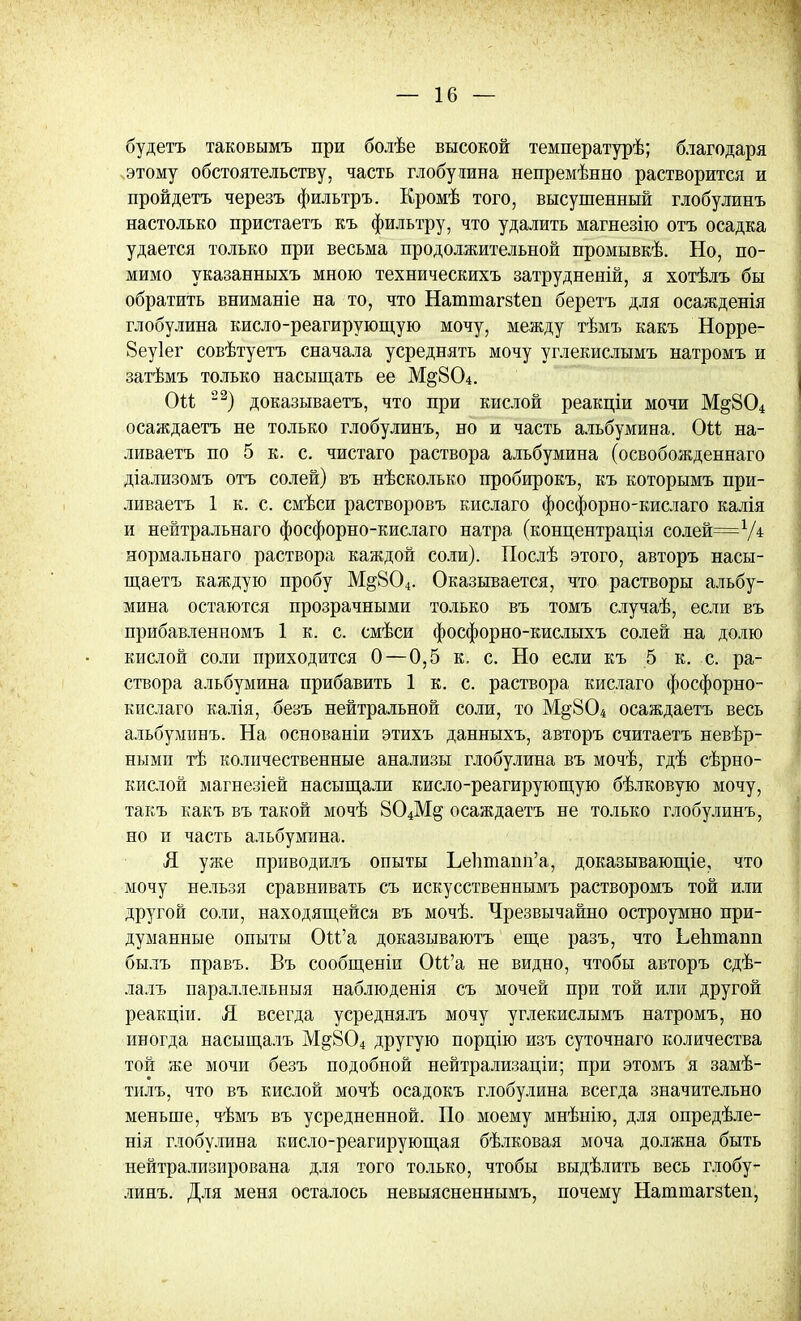 будетъ таковымъ при болѣе высокой температурѣ; благодаря этому обстоятельству, часть глобулина непремѣнно растворится и пройдетъ черезъ фильтръ. Кромѣ того, высушенный глобулинъ настолько пристаетъ къ фильтру, что удалить магнезію отъ осадка удается только при весьма продолжительной промывкѣ. Но, по- мимо указанныхъ мною техническихъ затрудненій, я хотѣлъ бы обратить вниманіе на то, что Наттагзіеп беретъ для осажденія глобулина кисло-реагирующую мочу, между тѣмъ какъ Норре- 8еу1ег совѣтуетъ сначала усреднять мочу углекислымъ натромъ и затѣмъ только насыщать ее М§804. Оіі 22) доказываете, что при кислой реакціи мочи М§804 осаждаетъ не только глобулинъ, но и часть альбумина. Оіі на- ливаетъ по 5 к. с. чистаго раствора альбумина (освобожденнаго діализомъ отъ солей) въ нѣсколько пробирокъ, къ которымъ при- ливаетъ 1 к. с. смѣси растворовъ кислаго фосфорно-кислаго калія и нейтральнаго фосфорно-кислаго натра (концентрація солейр=Ѵ4 яормальнаго раствора каждой соли). Послѣ этого, авторъ насы- щаетъ каждую пробу М§804. Оказывается, что растворы альбу- мина остаются прозрачными только въ томъ случаѣ, если въ прибавленномъ 1 к. с. смѣси фосфорно-кислыхъ солей на долю кислой соли приходится 0—0,5 к. с. Но если къ 5 к. с. ра- створа альбумина прибавить 1 к. с. раствора кислаго фосфорно- кислаго калія, безъ нейтральной соли, то М§804 осаждаетъ весь альбуминъ. На основаніи этихъ данныхъ, авторъ считаетъ невѣр- нымп тѣ количественные анализы глобулина въ мочѣ, гдѣ сѣрно- кислой магнезіей насыщали кисло-реагирующую бѣлковую мочу, такъ какъ въ такой мочѣ 804М§ осаждаетъ не только глобулинъ, но и часть альбумина. Я уже приводилъ опыты Ьепшапп'а, доказывающее, что мочу нельзя сравнивать съ искусственнымъ растворомъ той или другой соли, находящейся въ мочѣ. Чрезвычайно остроумно при- думанные опыты Ои'а доказываютъ еще разъ, что Ьедтапп былъ правъ. Въ сообщеніи Ои'а не видно, чтобы авторъ сдѣ- лалъ параллельныя наблюденія съ мочей при той или другой реакціи. Л всегда усреднялъ мочу углекислымъ натромъ, но иногда насыщалъ М§804 другую порцію изъ суточнаго количества той же мочи безъ подобной нейтрализаціи; при этомъ я замѣ- тилъ, что въ кислой мочѣ осадокъ глобулина всегда значительно меньше, чѣмъ въ усредненной. По моему мнѣнію, для опредѣле- нія глобулина кисло-реагирующая бѣлковая моча должна быть нейтрализирована для того только, чтобы выдѣлить весь глобу- линъ. Для меня осталось невыясненнымъ, почему Наттагзѣеп,