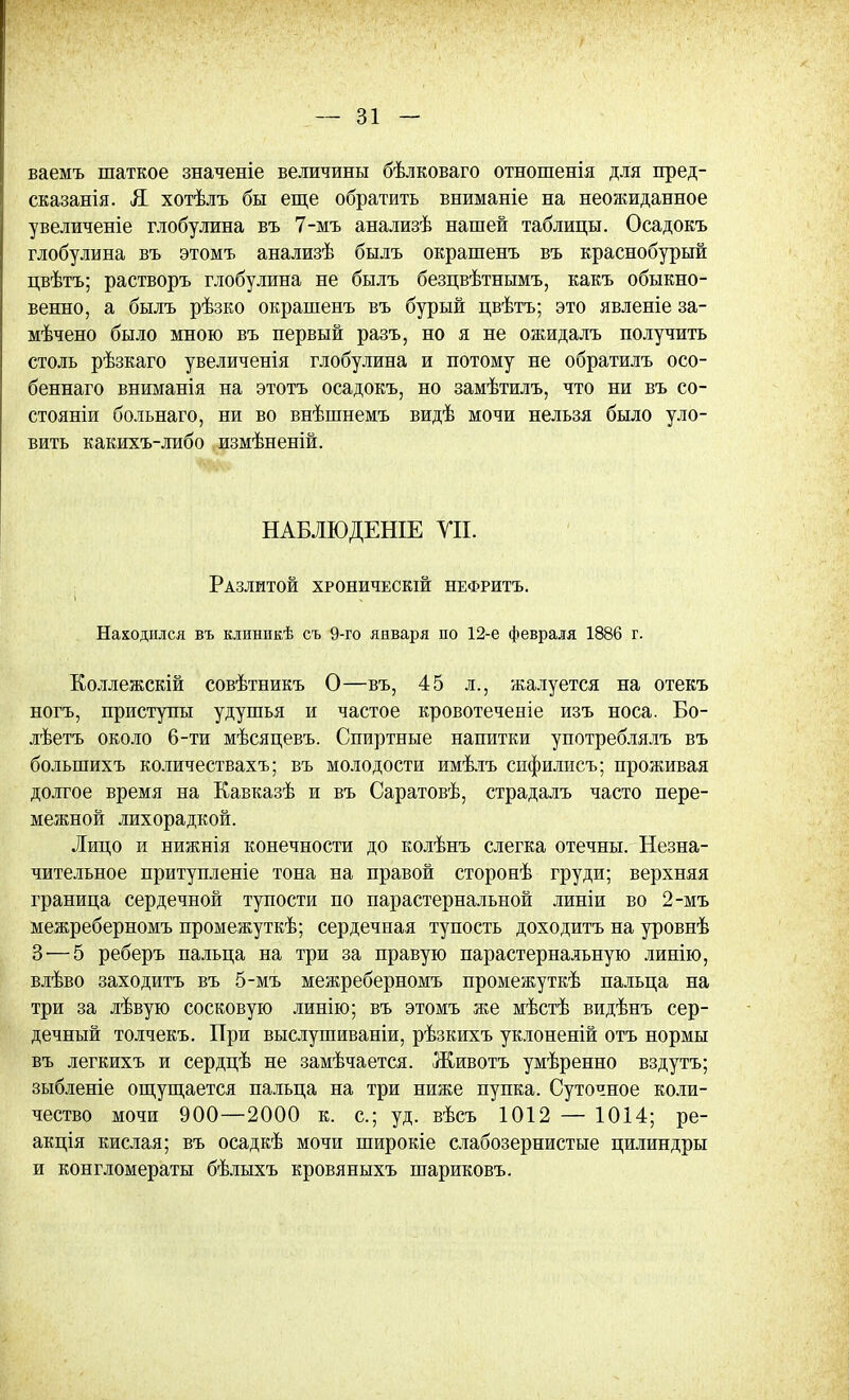 ваемъ шаткое значеніе величины бѣлковаго отношенія для пред- сказанія. Я хотѣлъ бы еще обратить вниманіе на неожиданное увеличеніе глобулина въ 7-мъ анализѣ нашей таблицы. Осадокъ глобулина въ этомъ анализѣ былъ окрашенъ въ краснобурый цвѣтъ; растворъ глобулина не былъ безцвѣтнымъ, какъ обыкно- венно, а былъ рѣзко окрашенъ въ бурый цвѣтъ; это явленіе за- мѣчено было мною въ первый разъ, но я не ожидалъ получить столь рѣзкаго увеличенія глобулина и потому не обратилъ осо- беннаго вниманія на этотъ осадокъ, но замѣтилъ, что ни въ со- стояніи больнаго, ни во внѣшнемъ видѣ мочи нельзя было уло- вить какихъ-либо измѣненій. НАБЛЮДЕНІЕ УП. Разлитой хроническій нефритъ. Находился въ клинпкѣ съ 9-го января по 12-е февраля 1886 г. Коллежскій совѣтникъ О—въ, 45 л., жалуется на отекъ ногъ, приступы удушья и частое кровотеченіе изъ носа. Бо- лѣетъ около 6-ти мѣсяцевъ. Спиртные напитки употреблялъ въ болыпихъ количествахъ; въ молодости имѣлъ спфилисъ; проживая долгое время на Кавказѣ и въ Саратовѣ, страдалъ часто пере- межной лихорадкой. Лицо и нижнія конечности до колѣнъ слегка отечны. Незна- чительное притупленіе тона на правой сторонѣ груди; верхняя граница сердечной тупости по парастернальной линіи во 2-мъ межреберномъ промежуткѣ; сердечная тупость доходитъ на уровнѣ 3—5 реберъ пальца на три за правую парастернальную линію, влѣво заходить въ 5-мъ межреберномъ промежуткѣ пальца на три за лѣвую сосковую линію; въ этомъ же мѣстѣ видѣнъ сер- дечный толчекъ. При выслушиваніи, рѣзкихъ уклоненій отъ нормы въ легкихъ и сердцѣ не замѣчается. Животъ умѣренно вздуть; зыбленіе ощущается пальца на три ниже пупка. Суточное коли- чество мочи 900—2000 к. с; уд. вѣсъ 1012 — 1014; ре- акція кислая; въ осадкѣ мочи широкіе слабозернистые цилиндры и конгломераты бѣлыхъ кровяныхъ шариковъ.