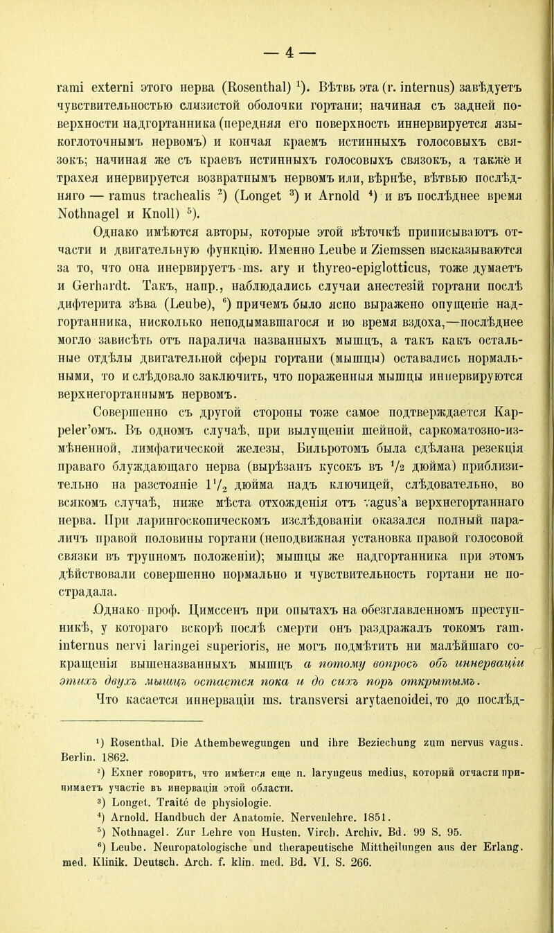 гаті ехіегпі этого нерва (КозепіЬаІ)г). Вѣтвь эта (г. іпіегпиз) завѣдуетъ чувствительностью слизистой оболочки гортани; начиная съ задней по- верхности надгортанника (передняя его поверхность иннервируется язы- коглоточнымъ нервомъ) и кончая краемъ истинныхъ голосовыхъ свя- зокъ; начиная же съ краевъ истинныхъ голосовыхъ связокъ, а также и трахея инервируется возвратиымъ нервомъ или, вѣрнѣе, вѣтвыо послѣд- няго — гапшз ігасііеаііз 2) (Ьоп§еі 3) и АгпоШ 4) и въ послѣднее время 1Чоіппа§е1 и Кпоіі) 5). Однако имѣются авторы, которые этой вѣточкѣ приписываютъ от- части и двигательную функцію. Именно ЬеиЪе и Хіетвзеп высказываются за то, что она инервируетъ та. агу и іпугео-ері§Ыііеи8, тоже думаетъ и ОегпагсИ;. Такъ, напр., наблюдались случаи анестезій гортани послѣ дифтерита зѣва (ЬеиЬе), 6) причемъ было ясно выражено опущеніе над- гортанника, нисколько неподымавшагося и во время вздоха,—послѣднее могло зависѣть отъ паралича названныхъ мышцъ, а такъ какъ осталь- ные отдѣлы двигательной сферы гортани (мышцы) оставались нормаль- ными, то ислѣдовало заключить, что пораженныя мышцы инкервируются верхнегортаннымъ нервомъ. Совершенно съ другой стороны тоже самое подтверждается Кар- ре1ег'омъ. Въ одномъ случаѣ, при вылущеніи шейной, саркоматозно-из- мѣненной, лимфатической железы, Бильротомъ была сдѣлана резекція праваго блуждающаго нерва (вырѣзанъ кусокъ въ У2 дюйма) приблизи- тельно на разстояніе 1'/2 дюйма надъ ключицей, слѣдовательно, во всякомъ случаѣ, ниже мѣста отхожденія отъ та^из'а верхнегортаннаго нерва. При ларингоскопическомъ изслѣдованіи оказался полный пара- личъ правой половины гортани (неподвижная установка правой голосовой связки въ трупномъ положеніи); мышцы же надгортанника при этомъ дѣйствовали совершенно нормально и чувствительность гортани не по- страдала. .Однако проф. Цимссенъ при опытахъ на обезглавленномъ преступ- ник, у котораго вскорѣ послѣ смерти онъ раздражалъ токомъ гат. іпіегпиз пегѵі Іагіпдеі еирегіогіз, не могъ подмѣтить ни малѣйшаго со- кращенія вышеназванныхъ мышцъ а потому вопросъ объ иннерваціи этихъ двухъ мышцъ остается пока и до сихъ поръ открытымъ. Что касается иннерваціи тз. Ігапзѵегзі агуіаепоійеі, то до послѣд- >) КозепіЬаІ. Піе АіЬетЪе\ѵе§ип§еп ипсі іЬге ВеяіесЬипд гит пегѵиз ѵа§из. Вегііп. 1862. г) Ехпег говорить, что имѣется еще п. Іагуп^еиа тейіив, который отчасти лри- нимаетъ участіе въ инерваціи этой области. 3) Ьопдеі. Тгаііё сіе рЬузіоІо&іе. *) АгпоЫ. НапЛЬисЬ сіег Апаіотіе. ^гѵепІеЬге. 1851. 5) НоіЬпа§е1. 2иг ЬеЬге ѵоп Низіеп. ѴігсЬ. АгсЬіѵ. Вй. 99 8. 95. в) ЬеиЬе. Хеигораіо1о§івсЬе ипсі іііегареиіізспе МійЬеіІпп^еп аиз (іег Егіап^. теД. Кііпік. ОеиівсЬ. АгсЬ. і. кііп. тей. Вй. VI. 8. 266.