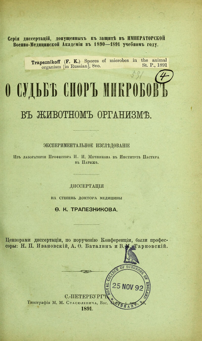 Серія диссертацій, допущенныхъ къ защитѣ въ ИМПЕРАТОРСКОЙ Военно-Медицинской Академіи въ 1890—1891 учебномъ году. ТгарегпікоЯ (Р. К.) 8рогез оі тісгоЪез іп Ше апітаі ог§апівш [іп Виззіап], 8ѵо. Ьѣ. ±\, 18У1 О СУДЬБЕ СПОРЪ МИКРОБОВ ВЪ ЖИВОТНОМЪ ОРГАНИЗМѢ. і ЭКСПЕРИМЕНТАЛЬНОЕ ИЗСЛѢДОВАНІЕ Изъ лабораторш Профессора И. И. Мечникова въ Институтѣ Пастера въ Парижѣ. ДИССЕРТАЦШ НА СТЕПЕНЬ ДОКТОРА МЕДИЦИНЫ Ѳ. К. ТРАПЕЗНИКОВА. с Цензорами диссертаціи, по порученію Конференции, были профес- соры: Н. П. Ивановскій, А. Ѳ. Баталинъ и В.іЕ^іГарновскій.